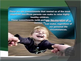 There are ten commitments that remind us of the most important sacrifices parents can make to raise highly healthy children. These commitments (with perhaps the exception of number 7) are choices each of us can make, regardless of our personal life circumstances. 