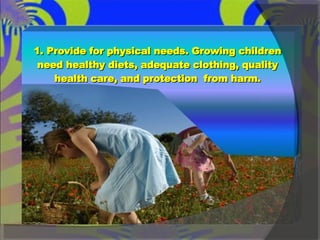 1. Provide for physical needs. Growing children need healthy diets, adequate clothing, quality health care, and protection  from harm. 