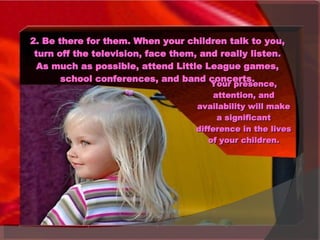 2. Be there for them. When your children talk to you, turn off the television, face them, and really listen. As much as possible, attend Little League games, school conferences, and band concerts. Your presence, attention, and availability will make a significant difference in the lives of your children. 