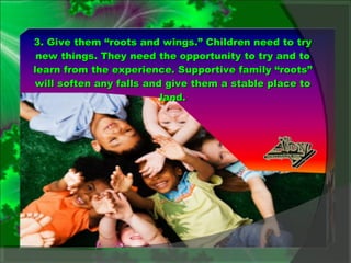 3. Give them “roots and wings.” Children need to try new things. They need the opportunity to try and to learn from the experience. Supportive family “roots” will soften any falls and give them a stable place to land. 