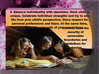 4. Balance individuality with absolutes. Each child is unique. Celebrate individual strengths and try to see life from your child’s perspective. Show respect for personal preferences and fears. At the same time, operate from the strength of your convictions.  Children need the security of unmovable boundaries and guidelines for behavior. 