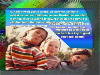 6. Admit when you’re wrong. As parents we make mistakes, and our children can see it--whether we admit it or not. If we’re willing to say, “I blew it; I’m sorry,” our children learn that our relationship with them is more important than maintaining the upper hand. It gives them the freedom to admit their mistakes as well. Facing the truth is a key to good emotional health. 