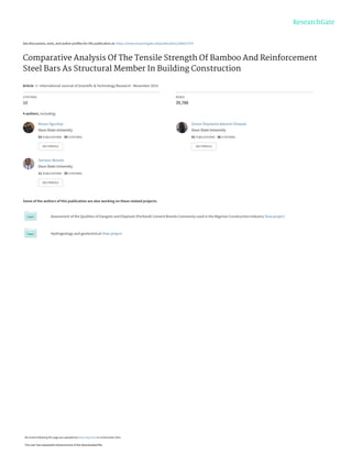 See discussions, stats, and author profiles for this publication at: https://www.researchgate.net/publication/286927579
Comparative Analysis Of The Tensile Strength Of Bamboo And Reinforcement
Steel Bars As Structural Member In Building Construction
Article  in  International Journal of Scientific & Technology Research · November 2015
CITATIONS
10
READS
39,788
4 authors, including:
Some of the authors of this publication are also working on these related projects:
Assessment of the Qualities of Dangote and Elephant (Portland) Cement Brands Commonly used in the Nigerian Construction Industry View project
Hydrogeology and geotechnical View project
Moses Ogunbiyi
Osun State University
53 PUBLICATIONS   39 CITATIONS   
SEE PROFILE
Simon Olayiwola Aderemi Olawale
Osun State University
41 PUBLICATIONS   36 CITATIONS   
SEE PROFILE
Samson Akinola
Osun State University
11 PUBLICATIONS   39 CITATIONS   
SEE PROFILE
All content following this page was uploaded by Moses Ogunbiyi on 15 December 2015.
The user has requested enhancement of the downloaded file.
 