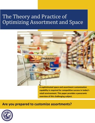 A sophisticated space and assortment customization
capability is required for competitive success in today’s
retail environment. This paper provides a panoramic
overview of this challenging subject.
The Theory and Practice of
Optimizing Assortment and Space
Are you prepared to customize assortments?
 
