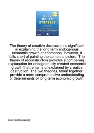 The theory of creative destruction is significant
     in explaining the long term endogenous
   economic growth phenomenon. However, it
falls short of painting the complete picture. The
 theory of reconstruction provides a compelling
explanation for endogenously created economic
  growth that remains unexplained by creative
  destruction. The two theories, taken together,
 provide a more comprehensive understanding
 of determinants of long term economic growth.




blue ocean strategy
 