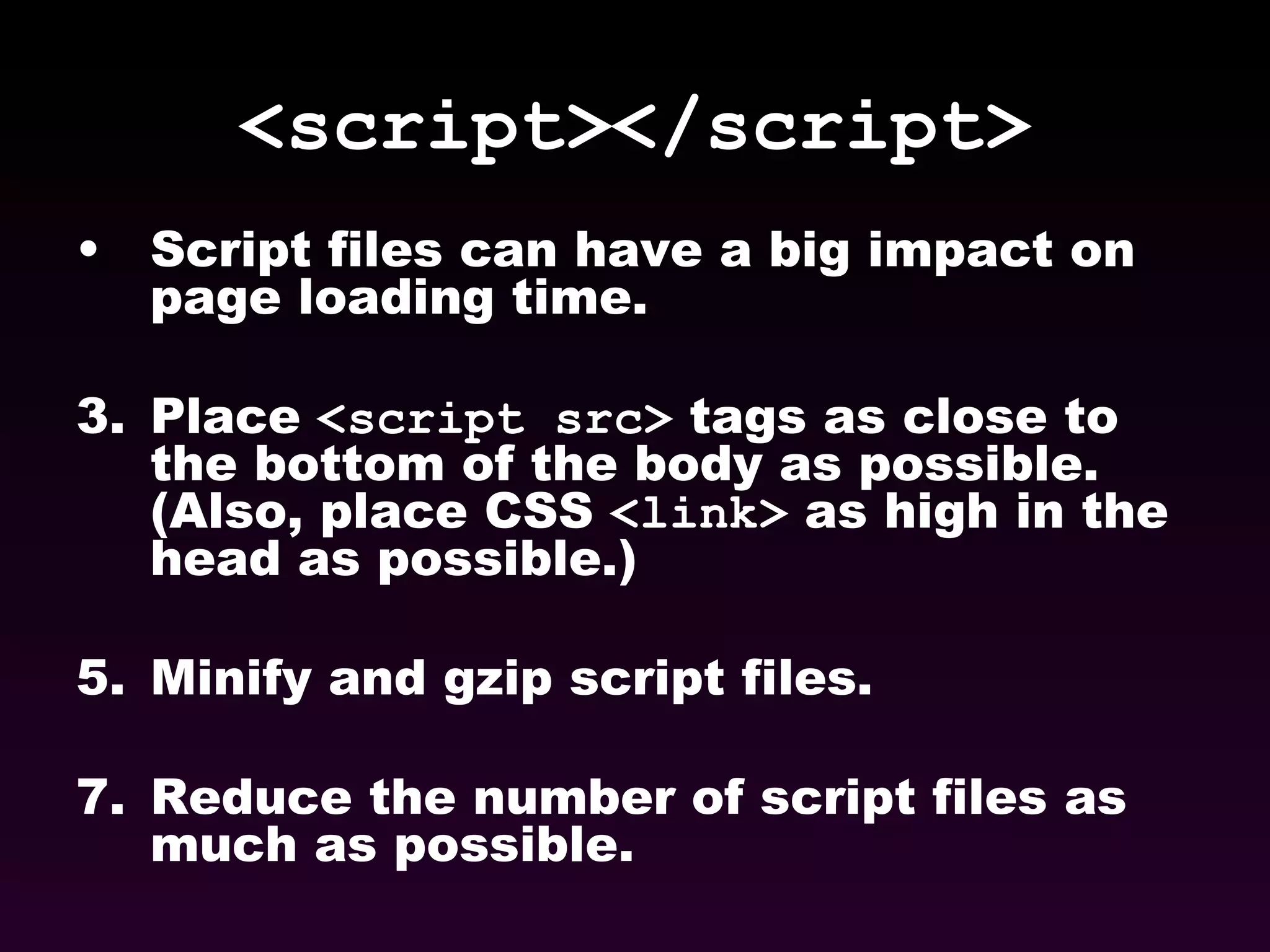 <script></script> Script files can have a big impact on page loading time. Place  <script src>  tags as close to the bottom of the body as possible. (Also, place CSS  <link>  as high in the head as possible.) Minify and gzip script files. Reduce the number of script files as much as possible. 