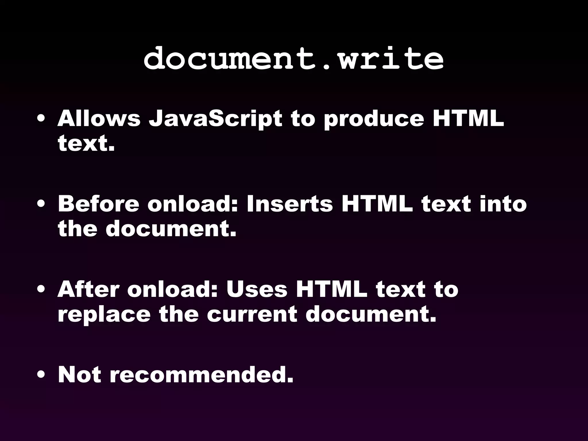 document.write Allows JavaScript to produce HTML text. Before onload: Inserts HTML text into the document. After onload: Uses HTML text to replace the current document. Not recommended. 