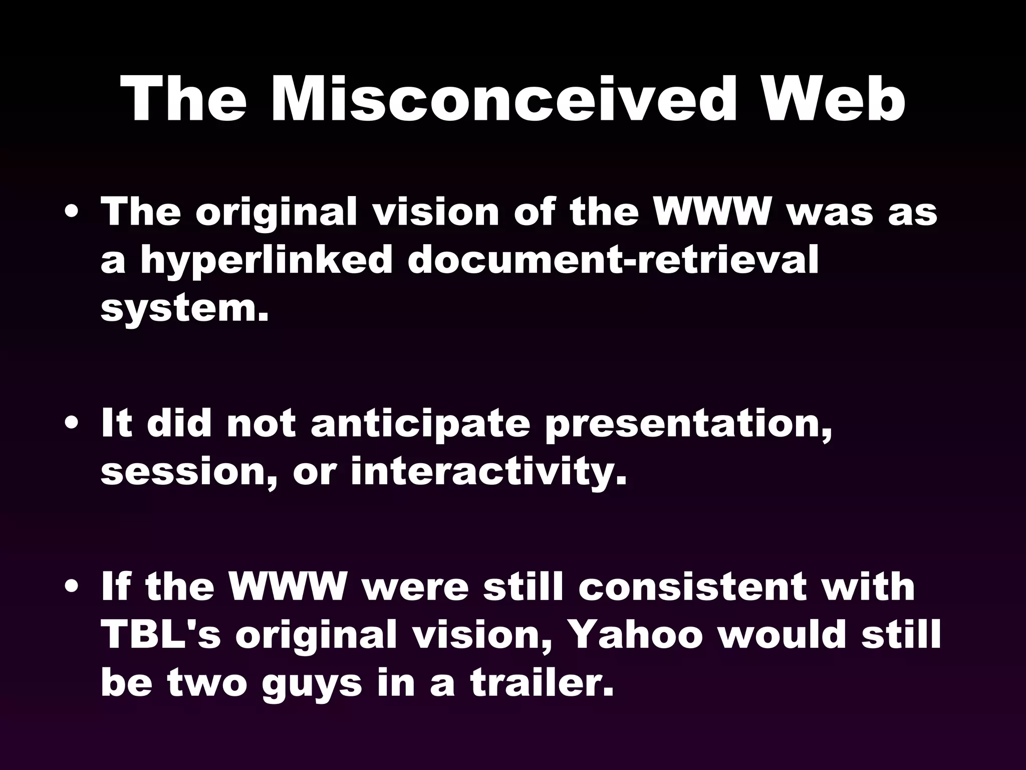 The Misconceived Web The original vision of the WWW was as a hyperlinked document-retrieval system. It did not anticipate presentation, session, or interactivity. If the WWW were still consistent with TBL's original vision, Yahoo would still be two guys in a trailer. 