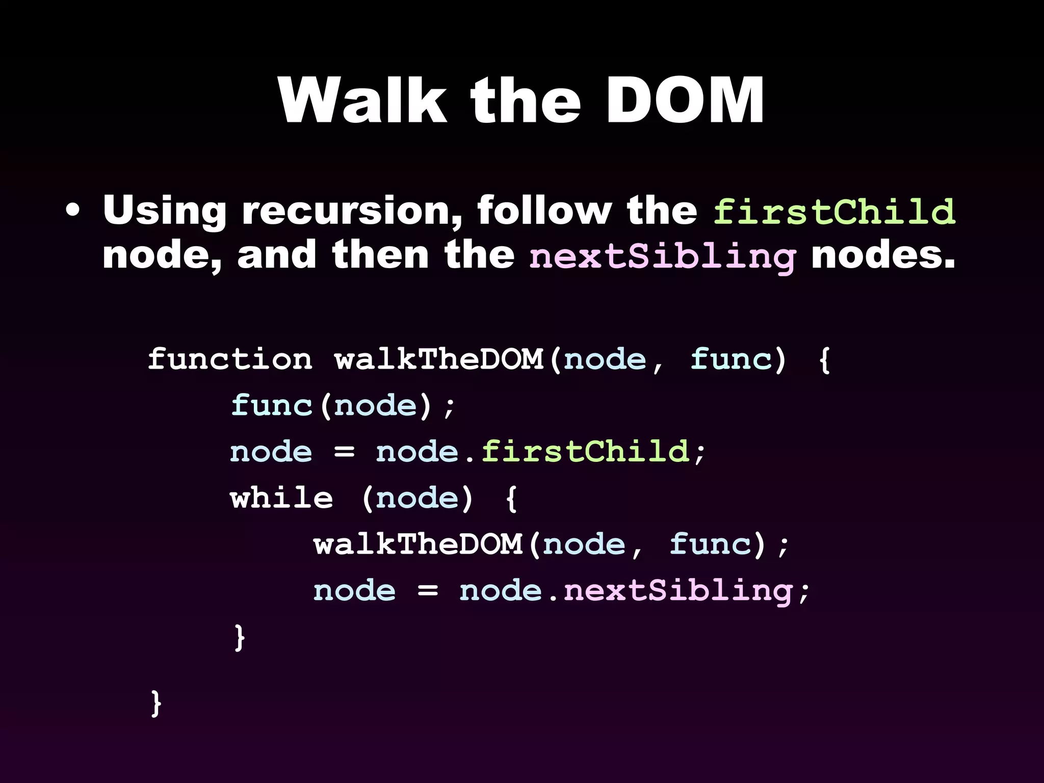 Walk the DOM Using recursion, follow the  firstChild  node, and then the  nextSibling  nodes. function walkTheDOM( node ,  func ) { func ( node );  node  =  node . firstChild ;  while ( node ) {  walkTheDOM( node ,  func );  node  =  node . nextSibling ;  }  }   
