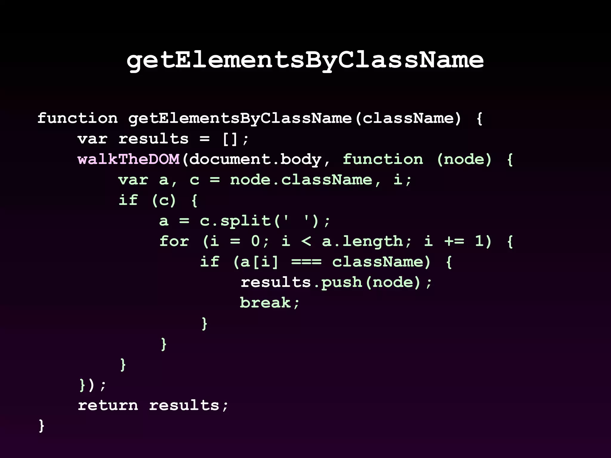getElementsByClassName function getElementsByClassName(className) {  var results = [];  walkTheDOM (document.body,  function (node) {  var a, c = node.className, i;  if (c) {  a = c.split(' ');  for (i = 0; i < a.length; i += 1) {  if (a[i] === className) {  results .push(node);  break;  }  }  }  } );  return results;  }   