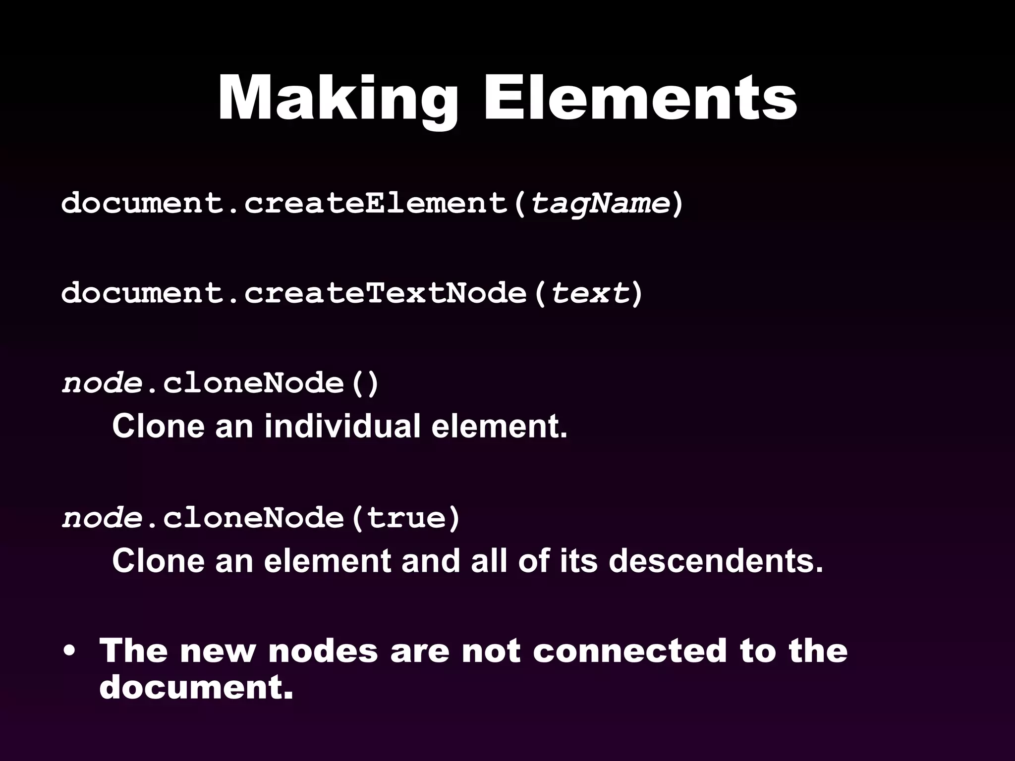 Making Elements document.createElement( tagName ) document.createTextNode( text ) node .cloneNode() Clone an individual element. node .cloneNode(true) Clone an element and all of its descendents. The new nodes are not connected to the document. 