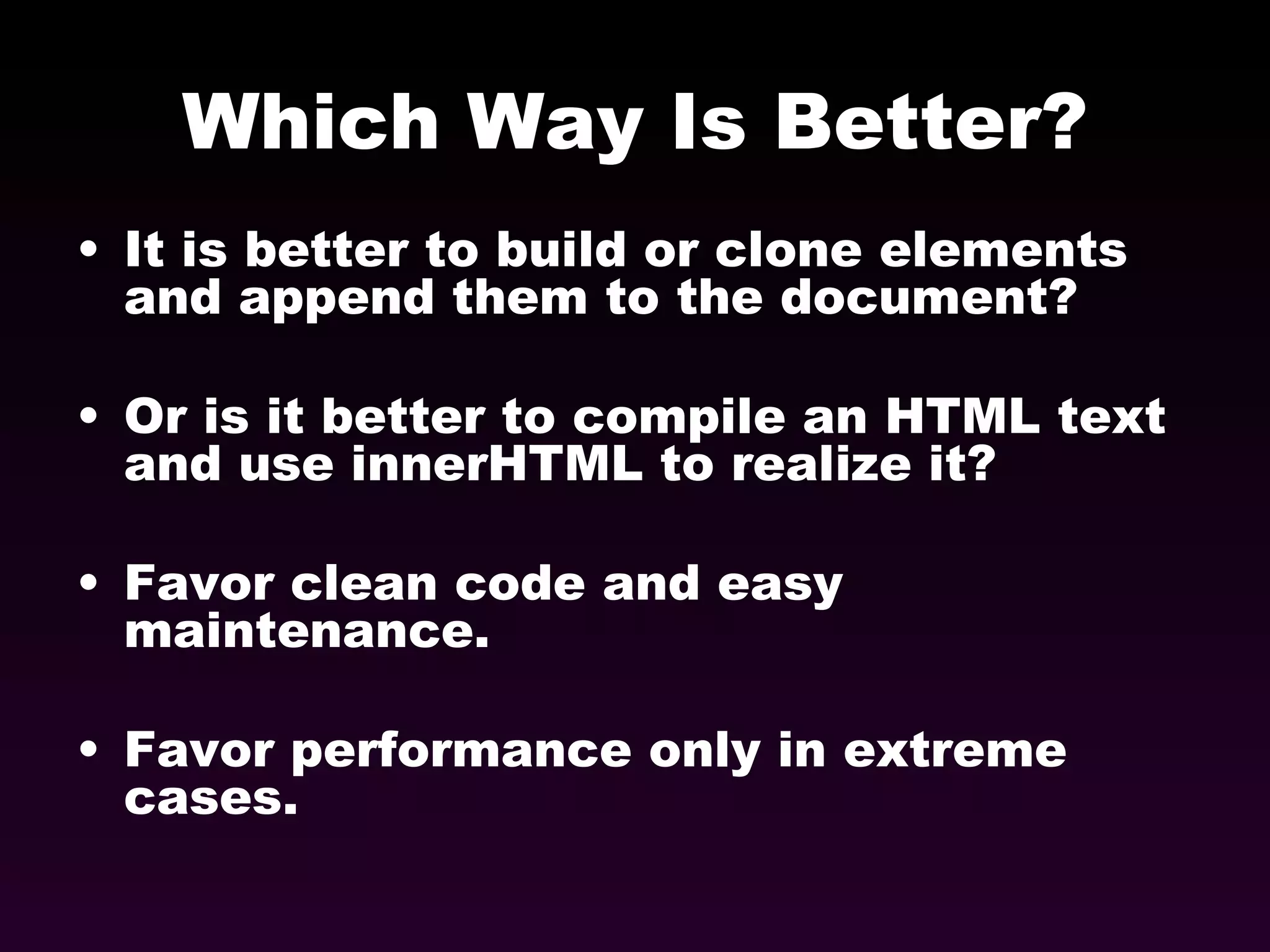 Which Way Is Better? It is better to build or clone elements and append them to the document? Or is it better to compile an HTML text and use innerHTML to realize it? Favor clean code and easy maintenance. Favor performance only in extreme cases. 