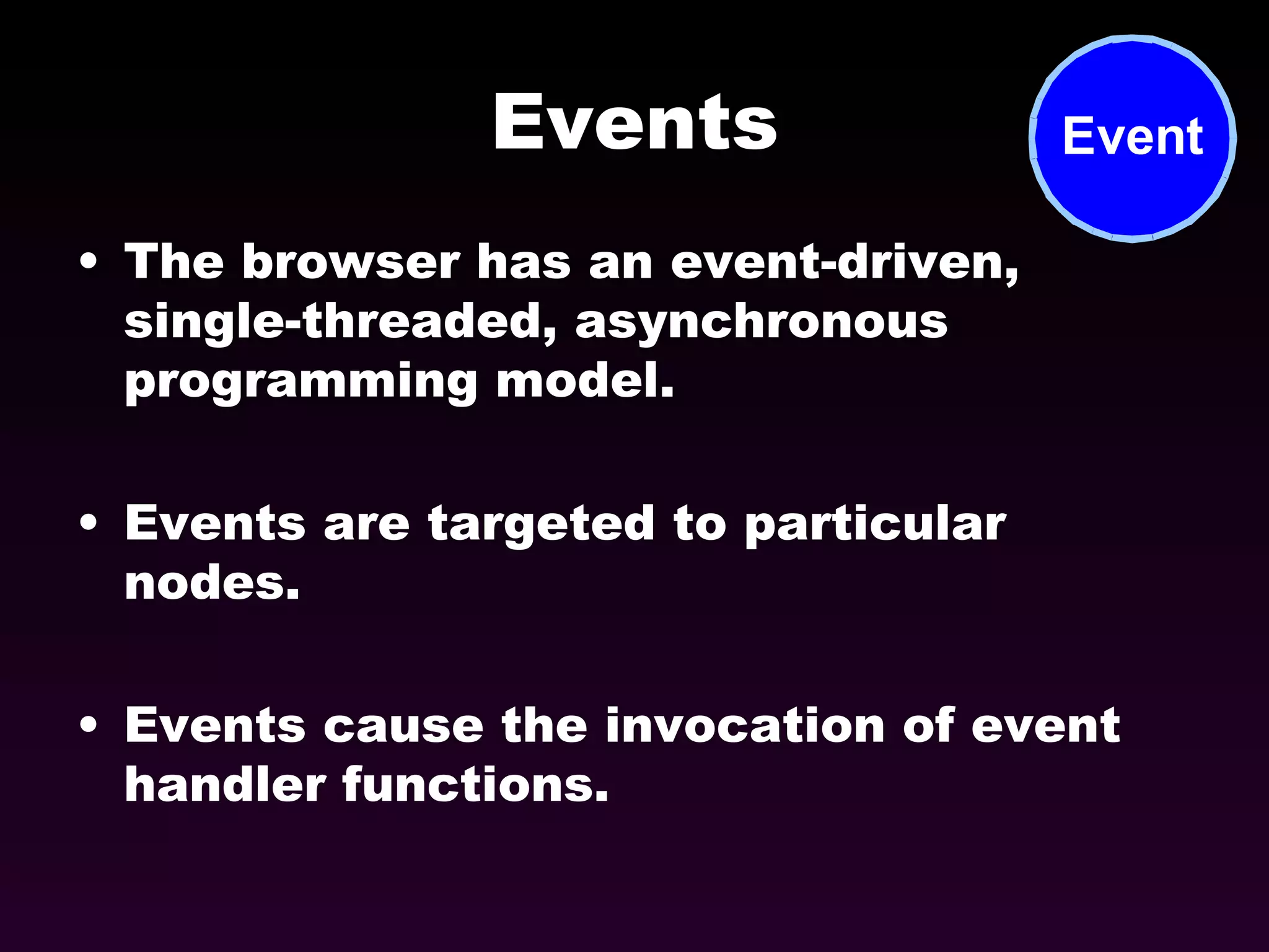 Events The browser has an event-driven, single-threaded, asynchronous programming model. Events are targeted to particular nodes. Events cause the invocation of event handler functions. 