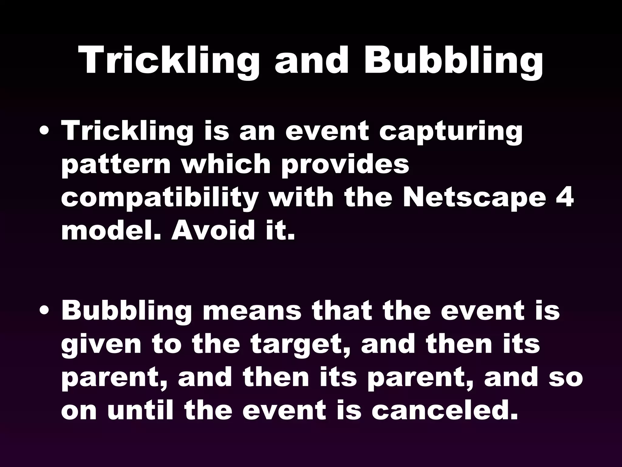 Trickling and Bubbling Trickling is an event capturing pattern which provides compatibility with the Netscape 4 model. Avoid it. Bubbling means that the event is given to the target, and then its parent, and then its parent, and so on until the event is canceled. 