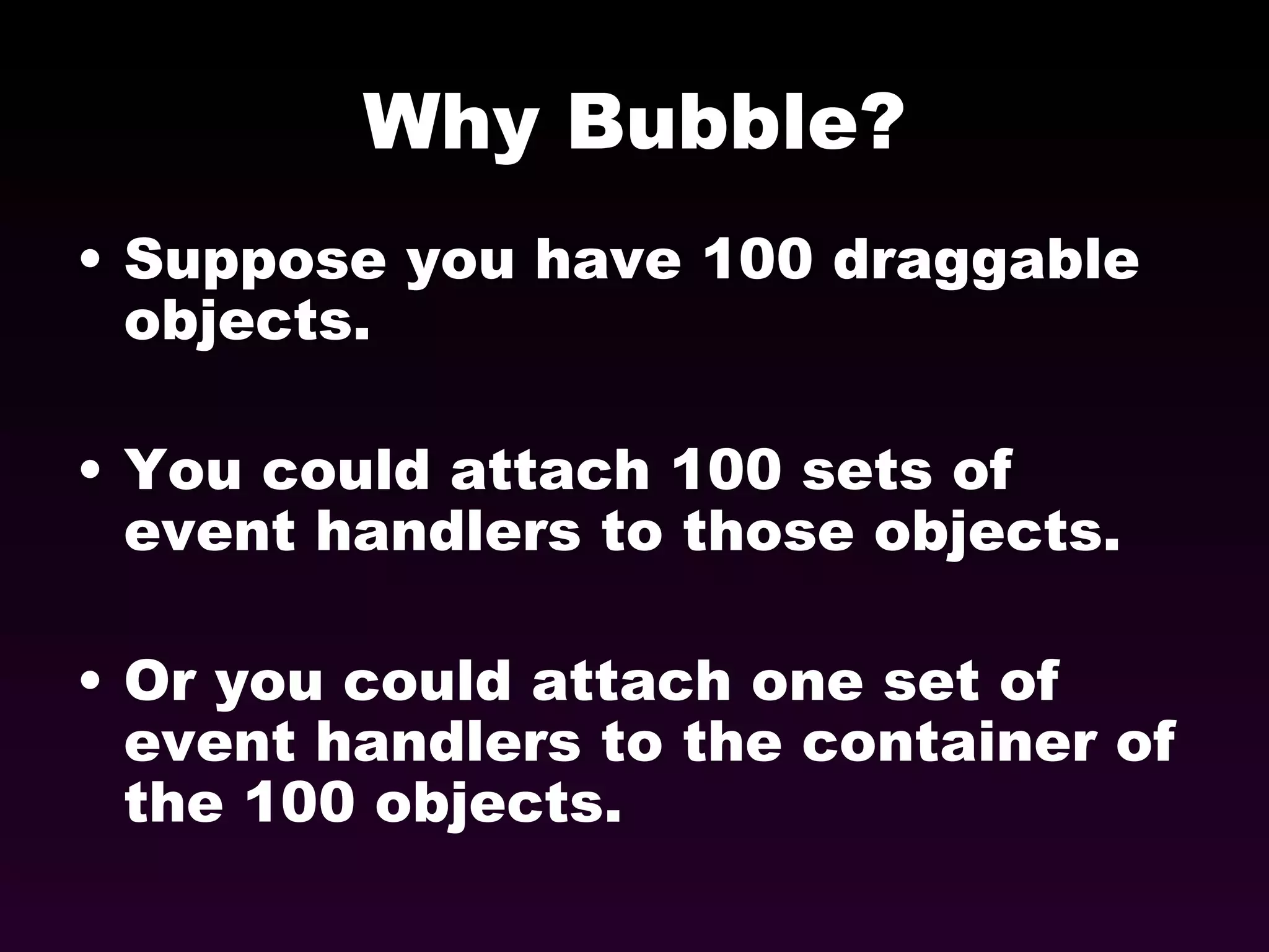 Why Bubble? Suppose you have 100 draggable objects. You could attach 100 sets of event handlers to those objects. Or you could attach one set of event handlers to the container of the 100 objects. 
