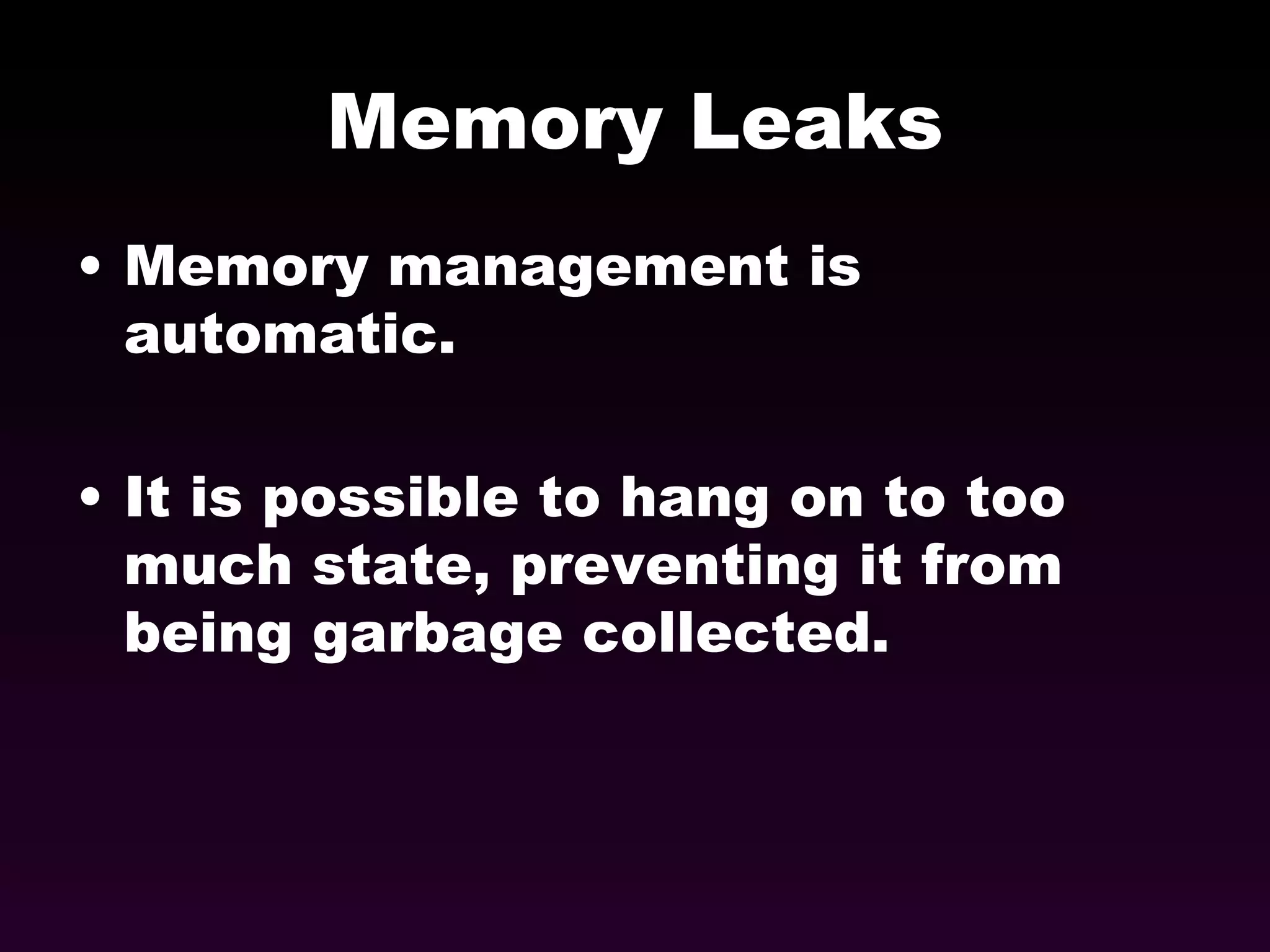 Memory Leaks Memory management is automatic. It is possible to hang on to too much state, preventing it from being garbage collected. 