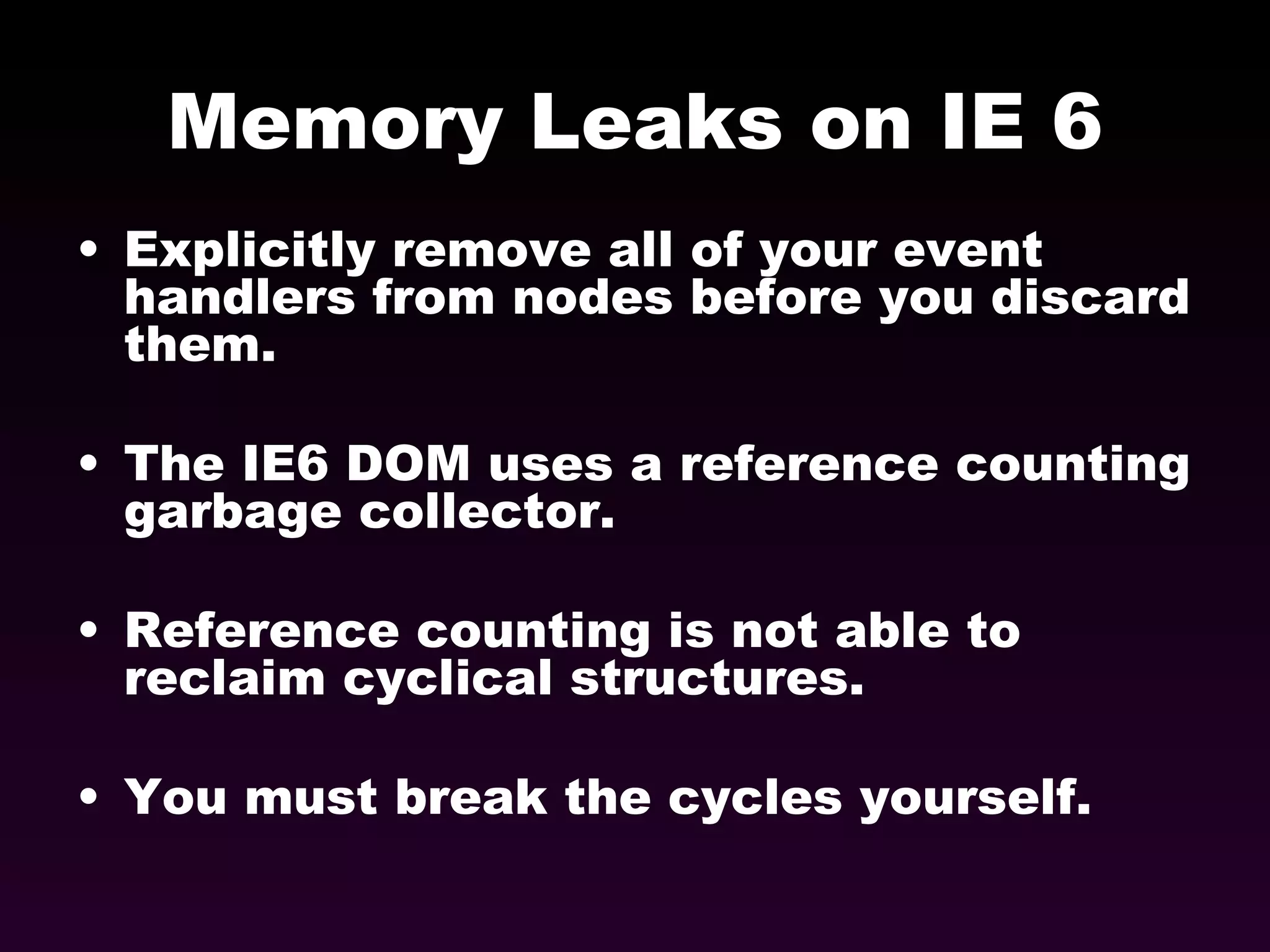 Memory Leaks on IE 6 Explicitly remove all of your event handlers from nodes before you discard them. The IE6 DOM uses a reference counting garbage collector. Reference counting is not able to reclaim cyclical structures. You must break the cycles yourself. 