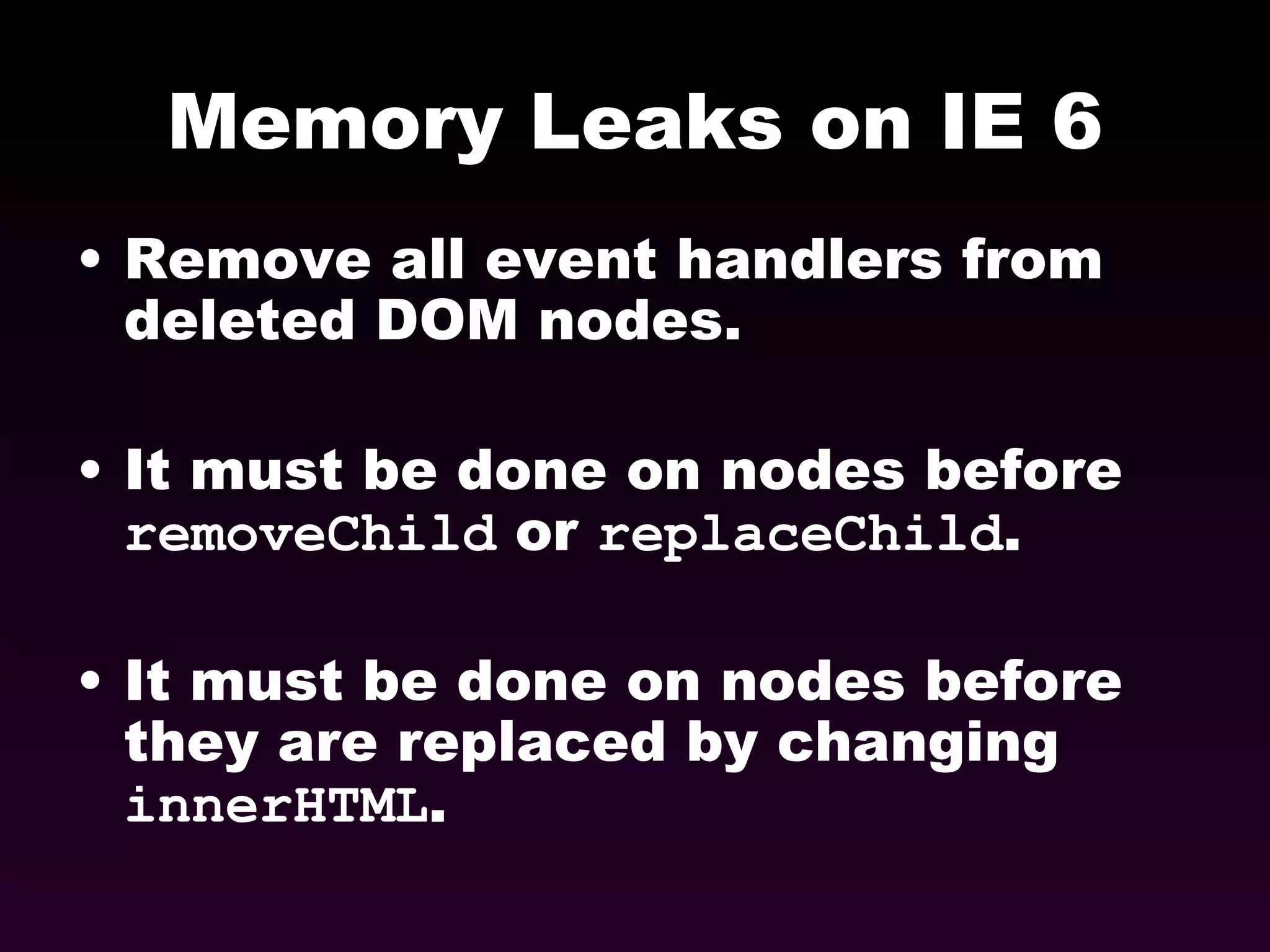 Memory Leaks on IE 6 Remove all event handlers from deleted DOM nodes. It must be done on nodes before  removeChild  or  replaceChild . It must be done on nodes before they are replaced by changing  innerHTML . 