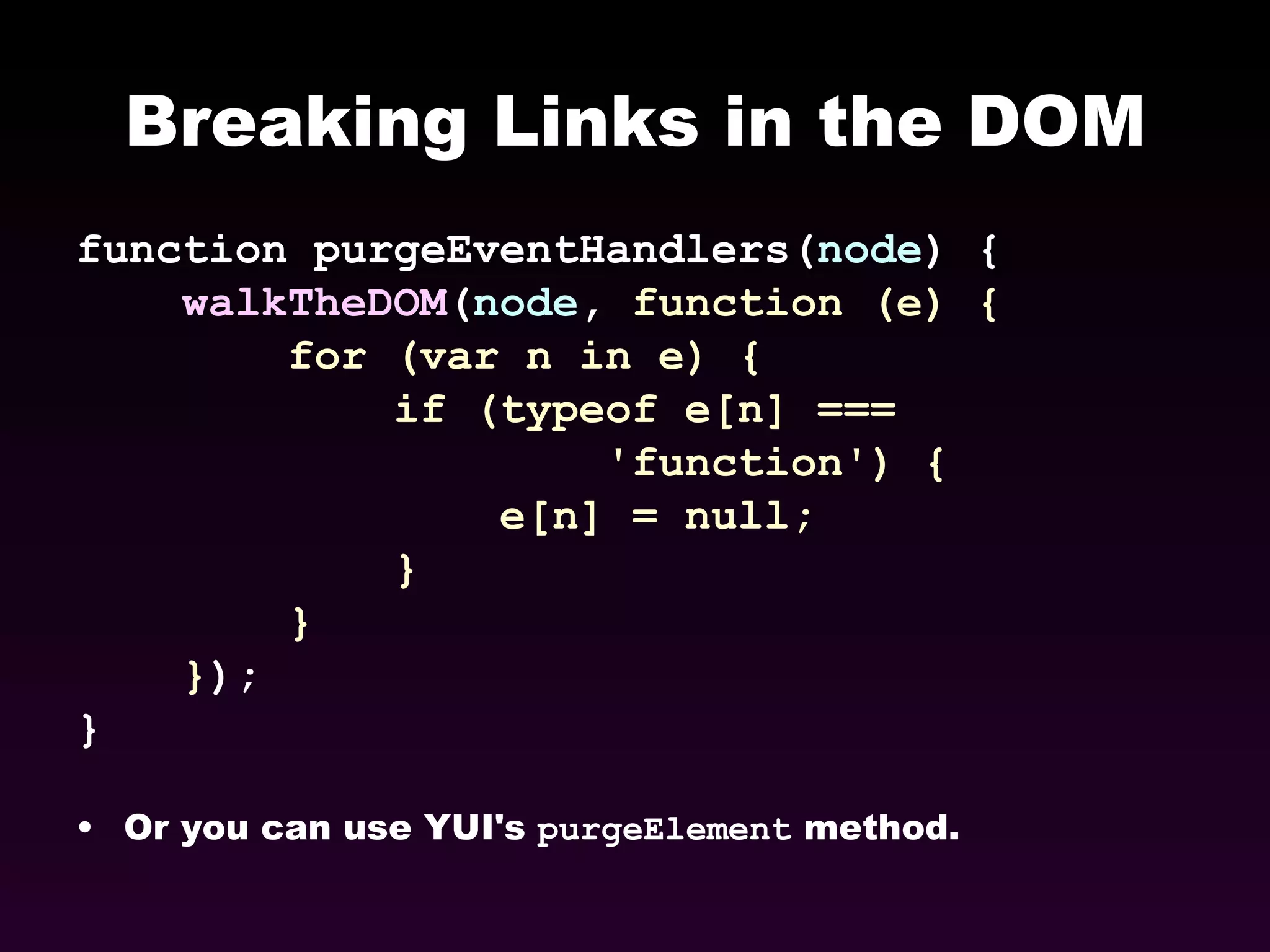 Breaking Links in the DOM function purgeEventHandlers( node ) { walkTheDOM ( node ,  function (e) { for (var n in e) {  if (typeof e[n] ===  'function') { e[n] = null; } } } ); } Or you can use YUI's  purgeElement  method. 