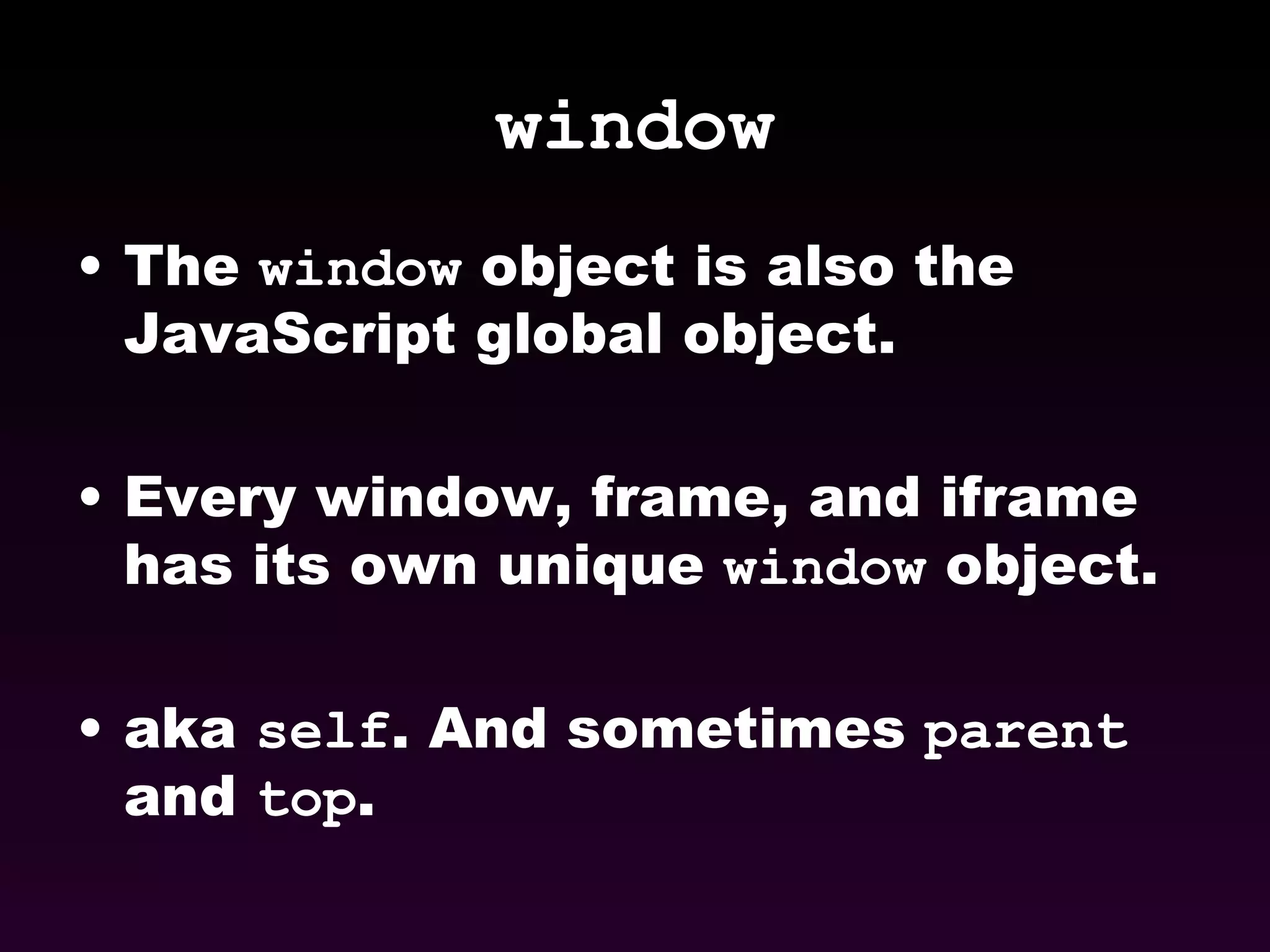 window The  window  object is also the JavaScript global object. Every window, frame, and iframe has its own unique  window  object. aka  self . And sometimes  parent  and  top . 