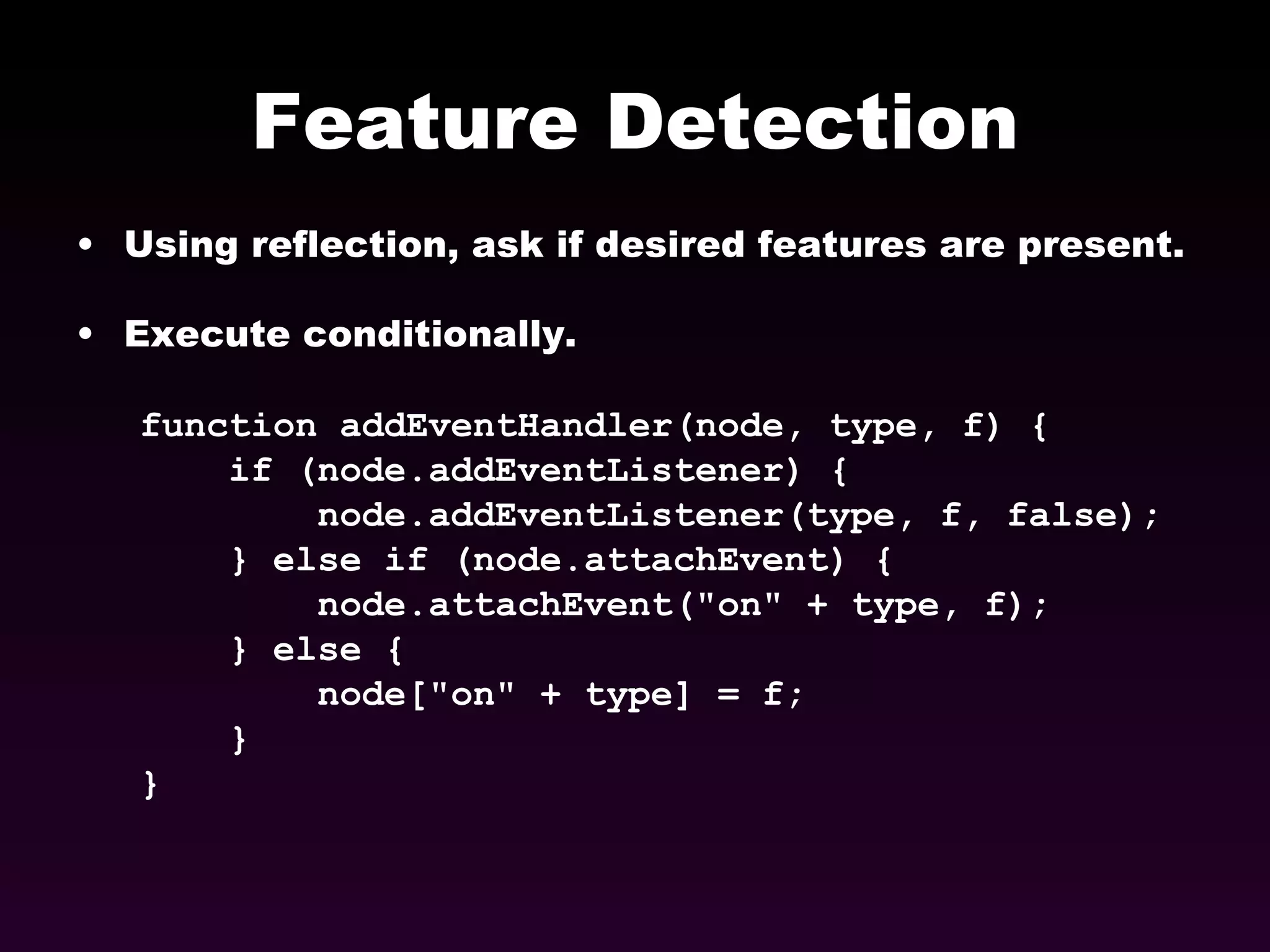 Feature Detection Using reflection, ask if desired features are present. Execute conditionally. function addEventHandler(node, type, f) { if (node.addEventListener) { node.addEventListener(type, f, false);  } else if (node.attachEvent) {  node.attachEvent(&quot;on&quot; + type, f);  } else { node[&quot;on&quot; + type] = f; }  } 