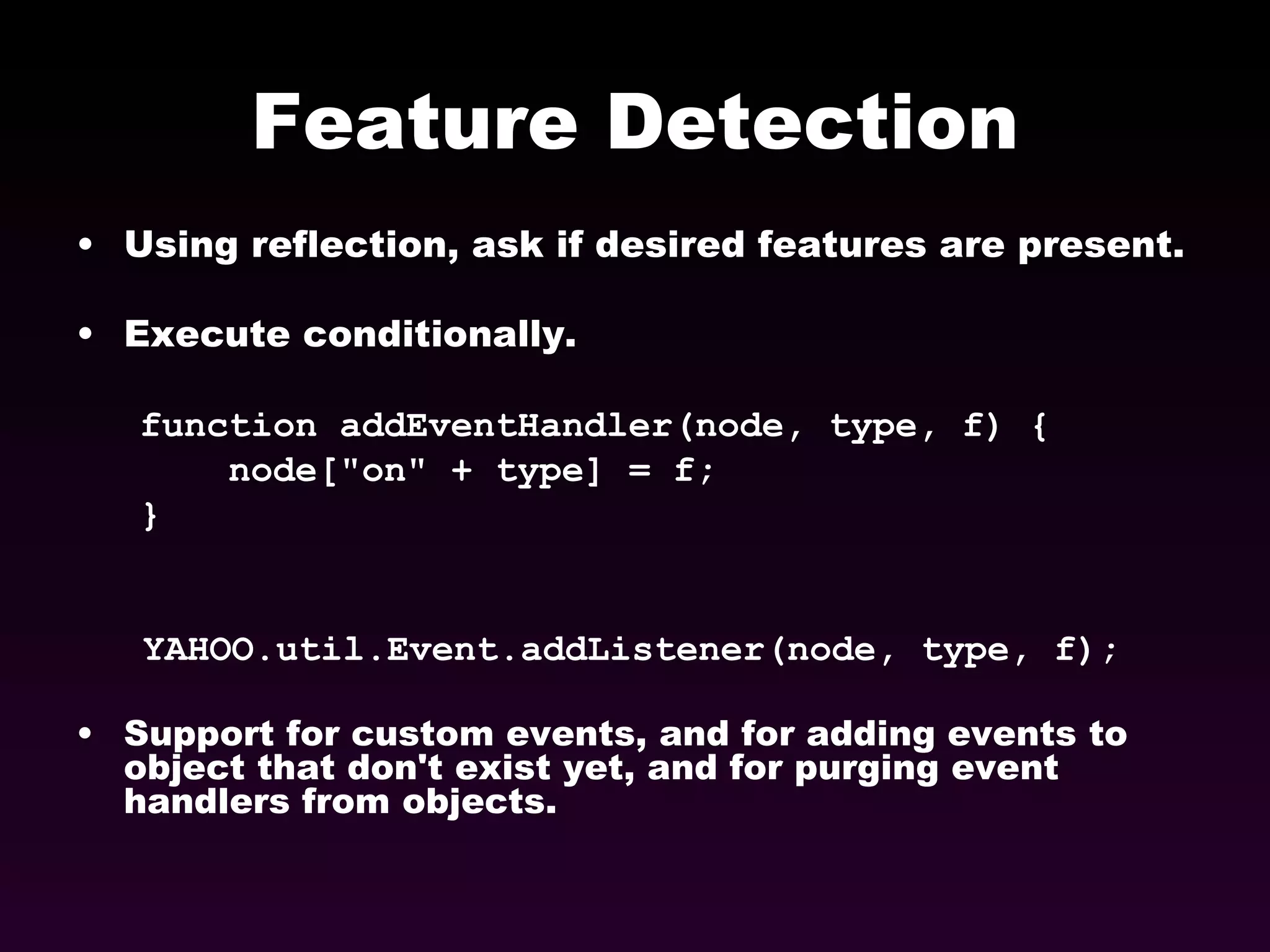 Feature Detection Using reflection, ask if desired features are present. Execute conditionally. function addEventHandler(node, type, f) { node[&quot;on&quot; + type] = f; } YAHOO.util.Event.addListener(node, type, f);  Support for custom events, and for adding events to object that don't exist yet, and for purging event handlers from objects. 