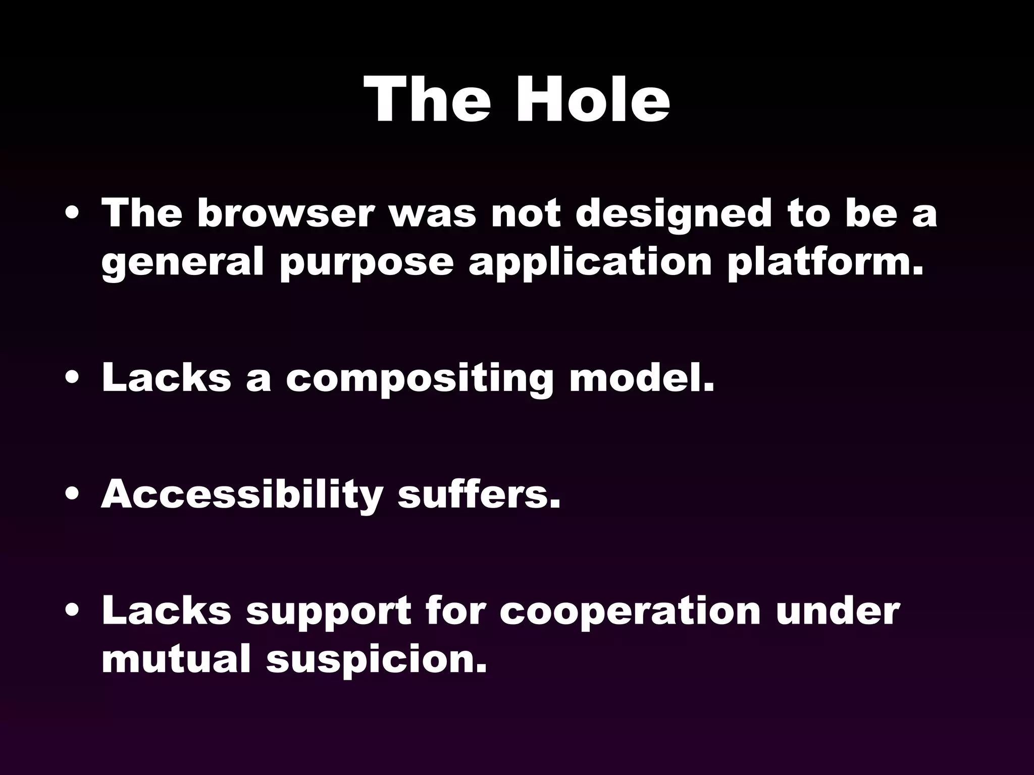 The Hole The browser was not designed to be a general purpose application platform. Lacks a compositing model. Accessibility suffers. Lacks support for cooperation under mutual suspicion. 