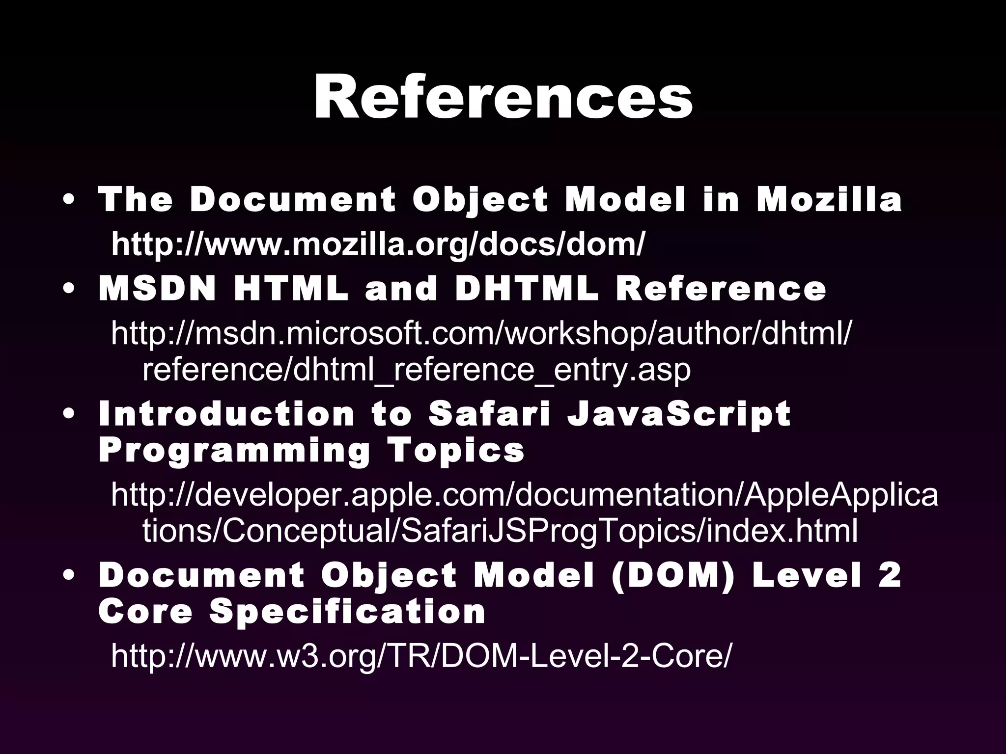 References The Document Object Model in Mozilla http://www.mozilla.org/docs/dom/ MSDN HTML and DHTML Reference http://msdn.microsoft.com/workshop/author/dhtml/ reference/dhtml_reference_entry.asp Introduction to Safari JavaScript Programming Topics http://developer.apple.com/documentation/AppleApplications/Conceptual/SafariJSProgTopics/index.html Document Object Model (DOM) Level 2 Core Specification http://www.w3.org/TR/DOM-Level-2-Core/ 