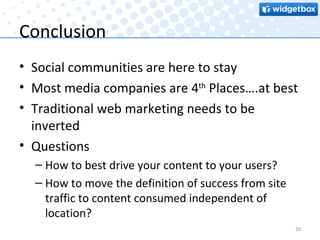 Conclusion Social communities are here to stay Most media companies are 4 th  Places….at best Traditional web marketing needs to be inverted Questions How to best drive your content to your users? How to move the definition of success from site traffic to content consumed independent of location? 