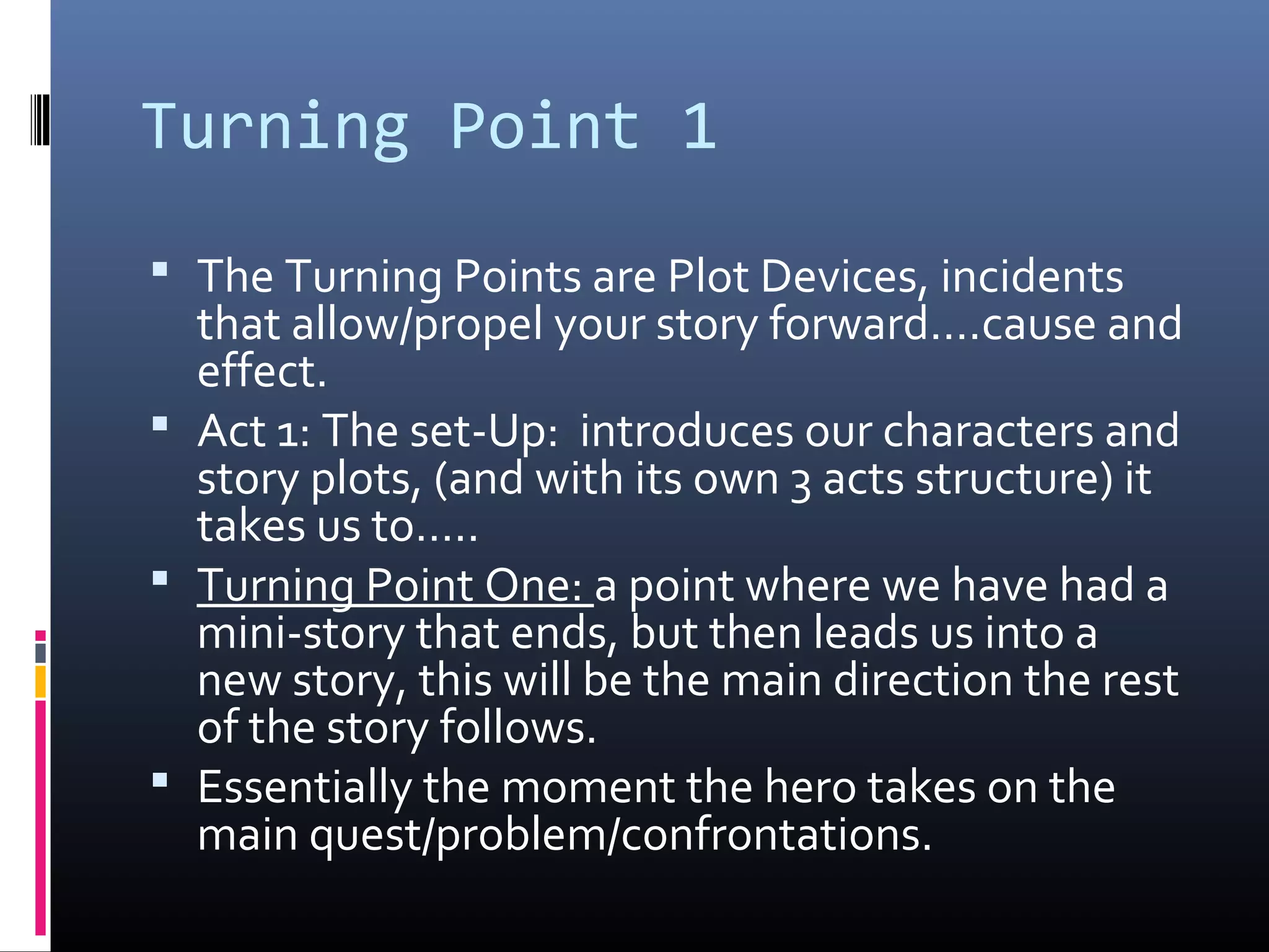 Turning Point 1
 The Turning Points are Plot Devices, incidents
that allow/propel your story forward….cause and
effect.
 Act 1: The set-Up: introduces our characters and
story plots, (and with its own 3 acts structure) it
takes us to…..
 Turning Point One: a point where we have had a
mini-story that ends, but then leads us into a
new story, this will be the main direction the rest
of the story follows.
 Essentially the moment the hero takes on the
main quest/problem/confrontations.
 