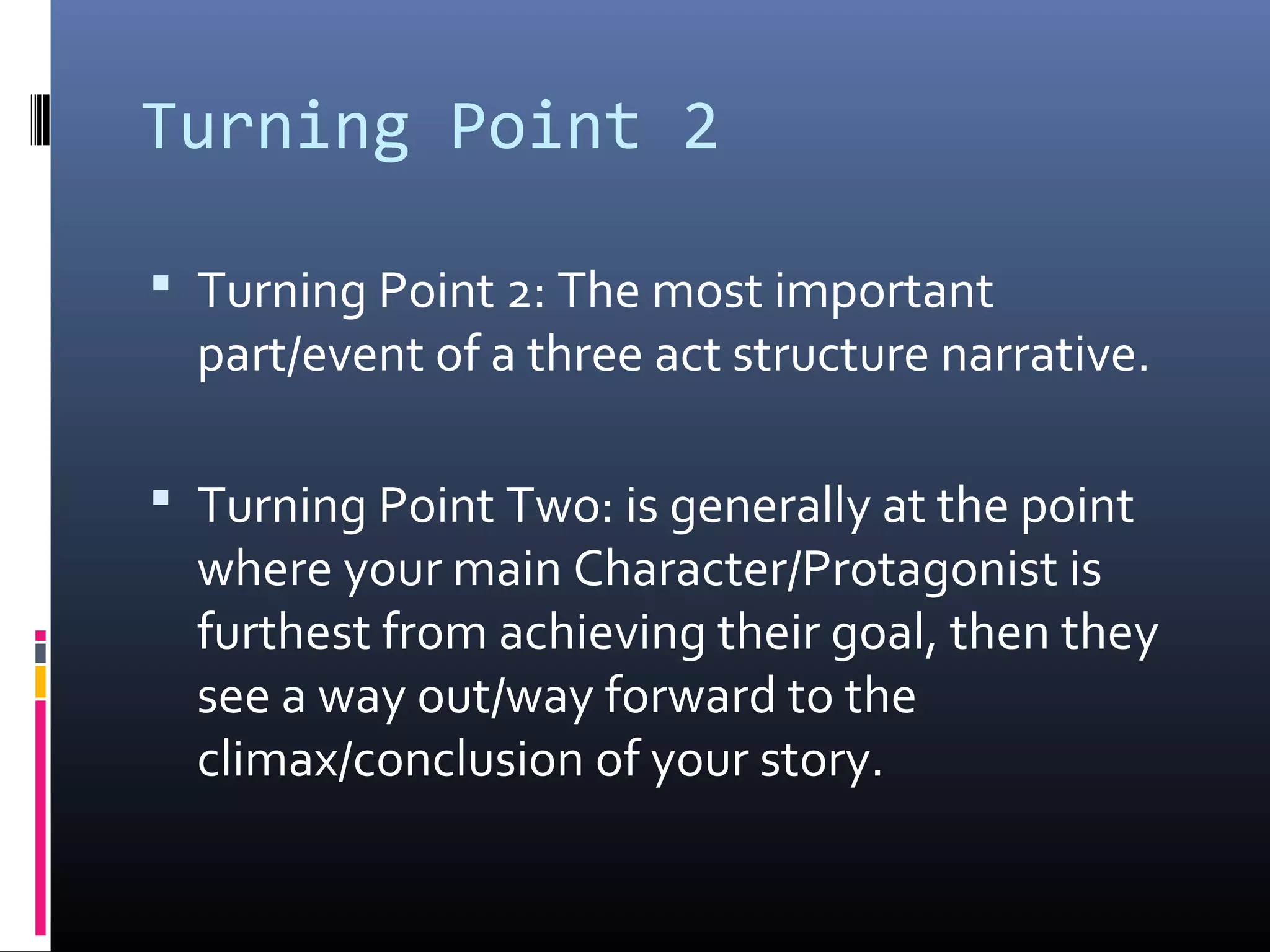 Turning Point 2
 Turning Point 2: The most important
part/event of a three act structure narrative.
 Turning Point Two: is generally at the point
where your main Character/Protagonist is
furthest from achieving their goal, then they
see a way out/way forward to the
climax/conclusion of your story.
 
