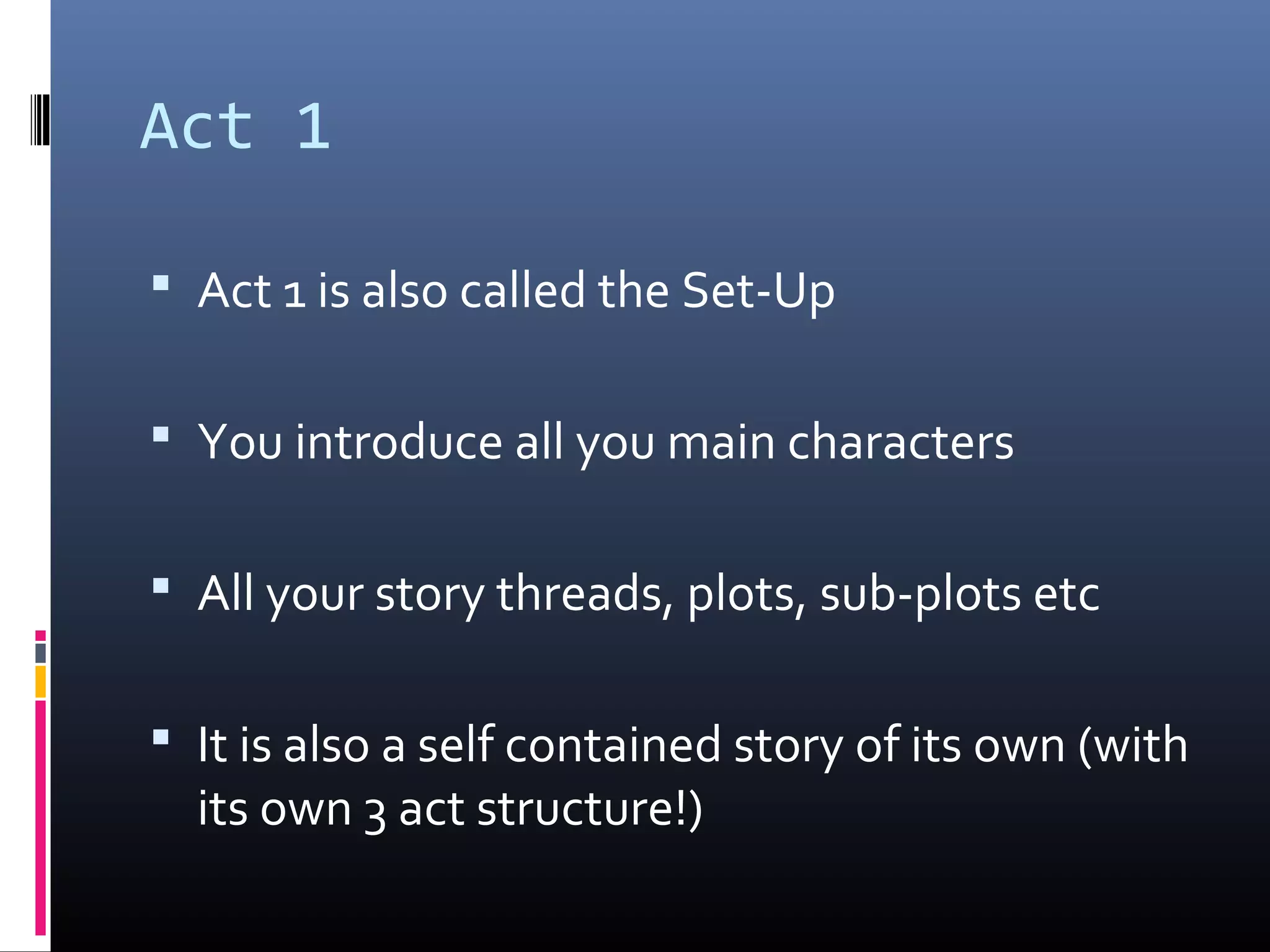 Act 1
 Act 1 is also called the Set-Up
 You introduce all you main characters
 All your story threads, plots, sub-plots etc
 It is also a self contained story of its own (with
its own 3 act structure!)
 