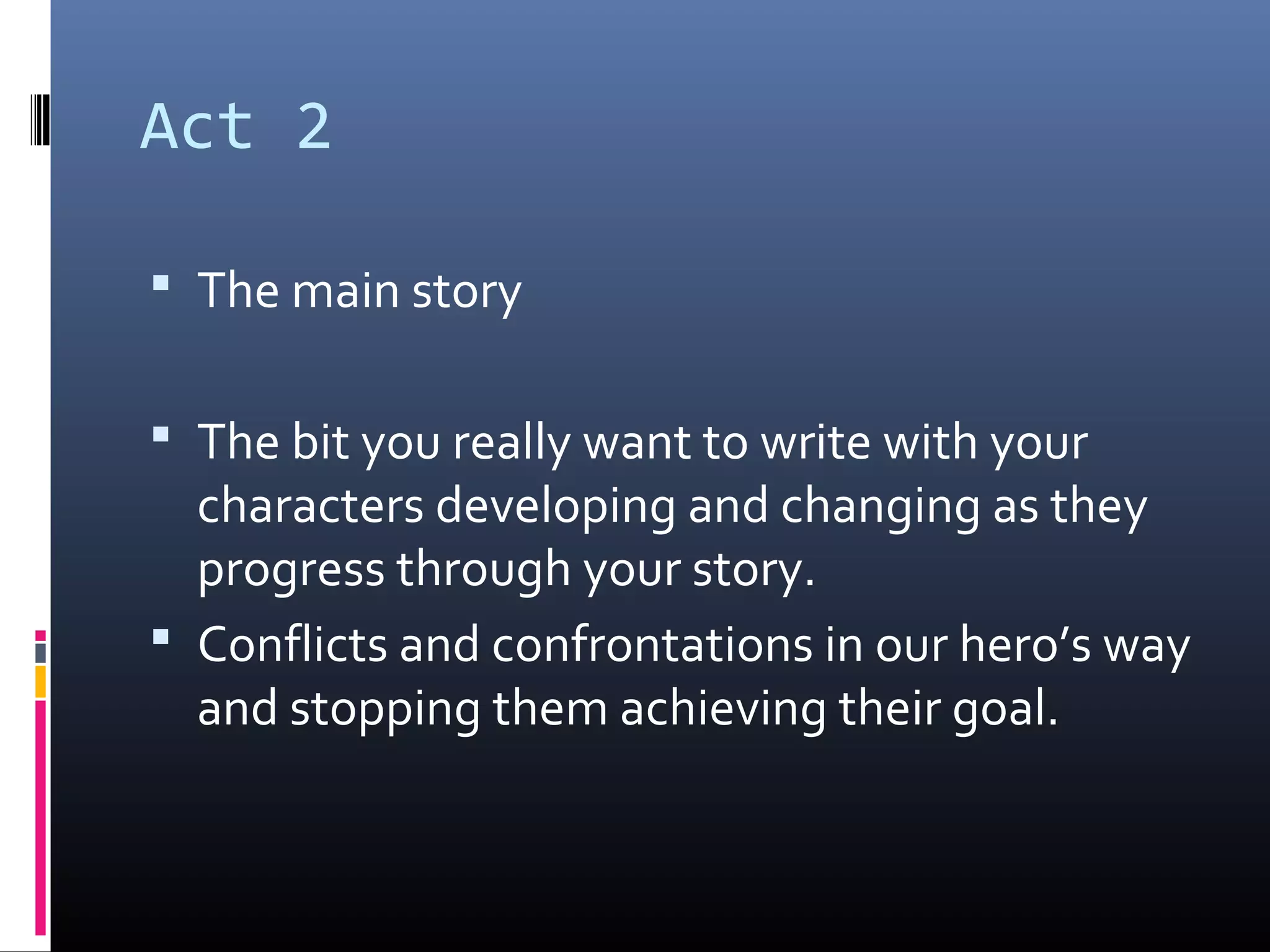 Act 2
 The main story
 The bit you really want to write with your
characters developing and changing as they
progress through your story.
 Conflicts and confrontations in our hero’s way
and stopping them achieving their goal.
 