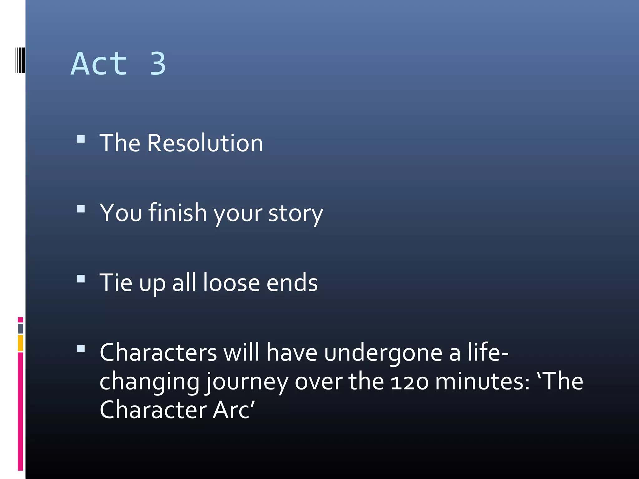 Act 3
 The Resolution
 You finish your story
 Tie up all loose ends
 Characters will have undergone a life-
changing journey over the 120 minutes: ‘The
Character Arc’
 