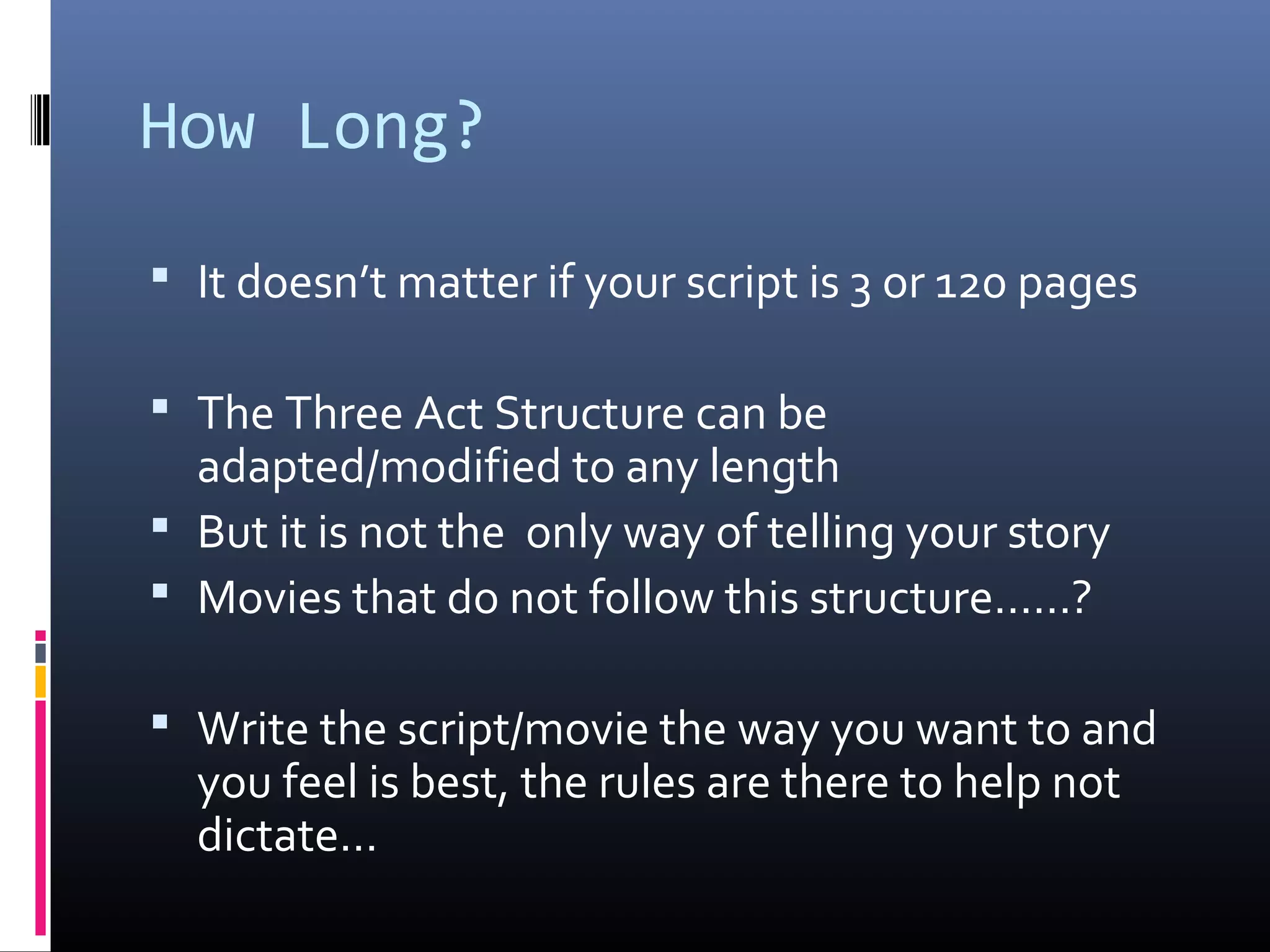 How Long?
 It doesn’t matter if your script is 3 or 120 pages
 The Three Act Structure can be
adapted/modified to any length
 But it is not the only way of telling your story
 Movies that do not follow this structure……?
 Write the script/movie the way you want to and
you feel is best, the rules are there to help not
dictate…
 