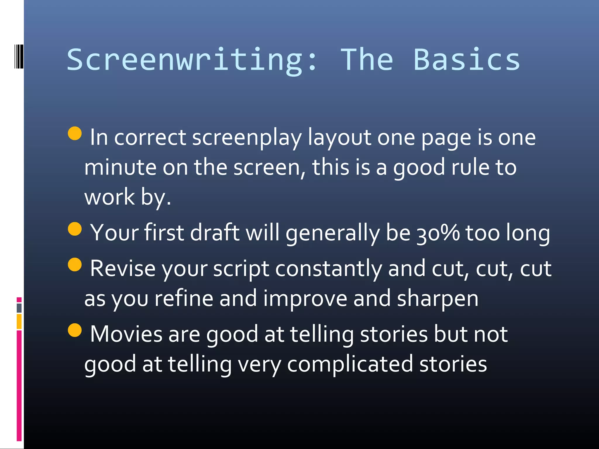 Screenwriting: The Basics
In correct screenplay layout one page is one
minute on the screen, this is a good rule to
work by.
Your first draft will generally be 30% too long
Revise your script constantly and cut, cut, cut
as you refine and improve and sharpen
Movies are good at telling stories but not
good at telling very complicated stories
 