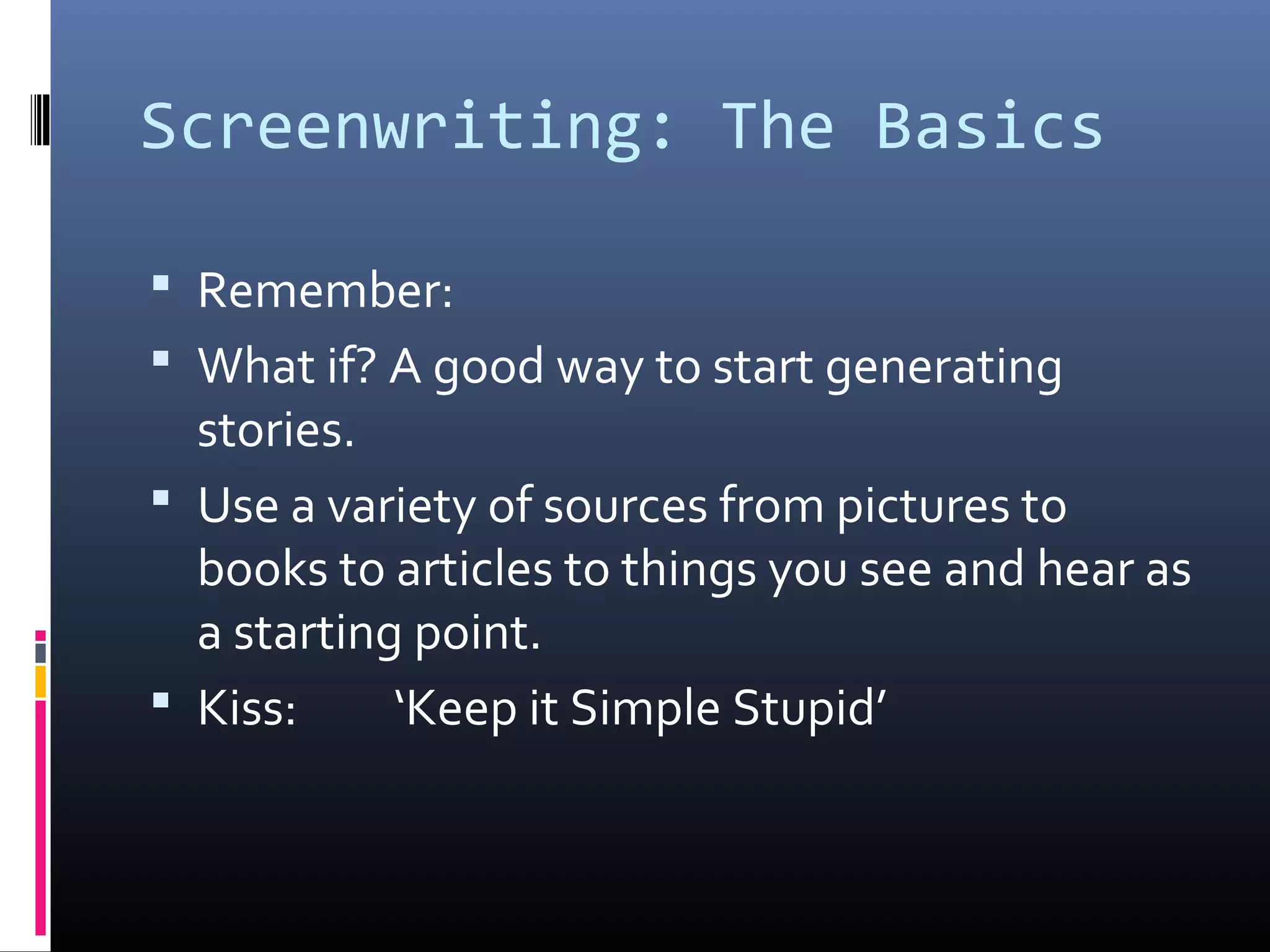 Screenwriting: The Basics
 Remember:
 What if? A good way to start generating
stories.
 Use a variety of sources from pictures to
books to articles to things you see and hear as
a starting point.
 Kiss: ‘Keep it Simple Stupid’
 