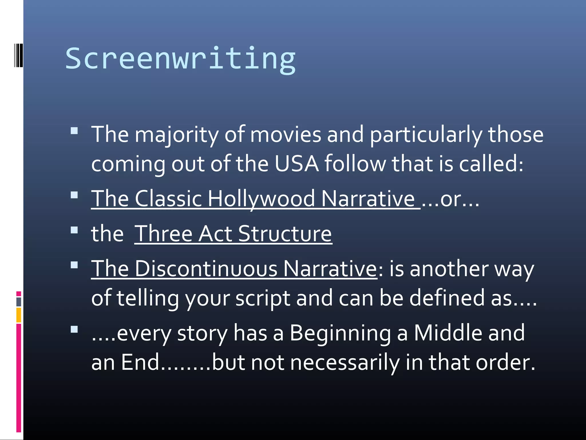 Screenwriting
 The majority of movies and particularly those
coming out of the USA follow that is called:
 The Classic Hollywood Narrative …or…
 the Three Act Structure
 The Discontinuous Narrative: is another way
of telling your script and can be defined as….
 ….every story has a Beginning a Middle and
an End….….but not necessarily in that order.
 