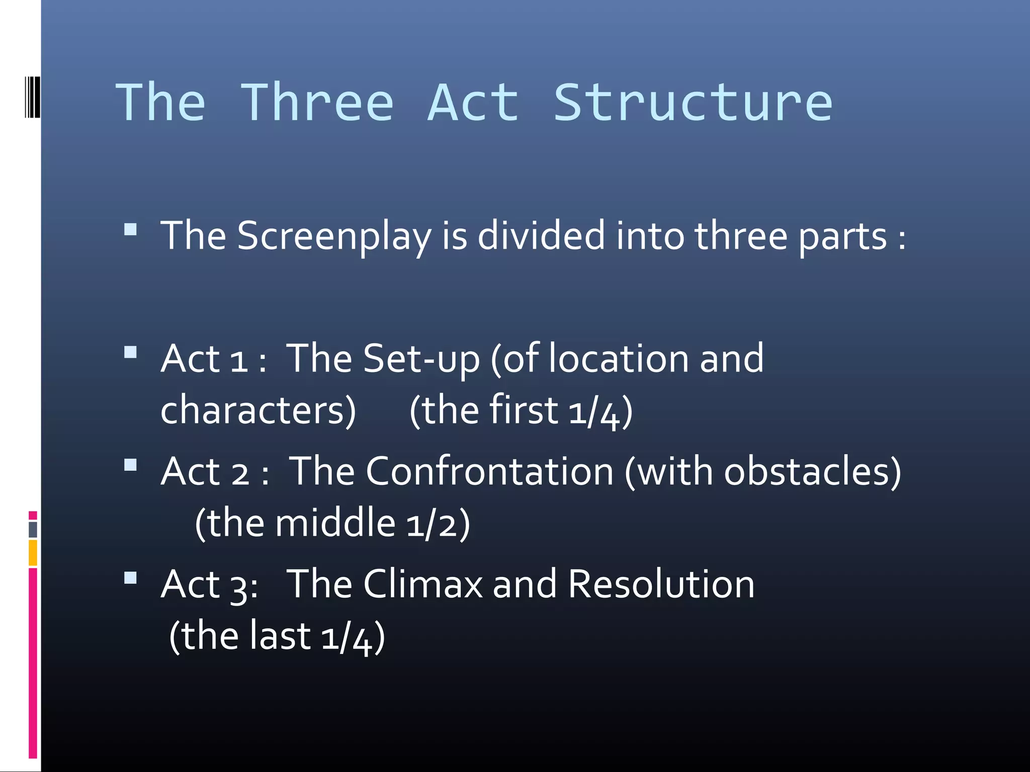 The Three Act Structure
 The Screenplay is divided into three parts :
 Act 1 : The Set-up (of location and
characters) (the first 1/4)
 Act 2 : The Confrontation (with obstacles)
(the middle 1/2)
 Act 3: The Climax and Resolution
(the last 1/4)
 