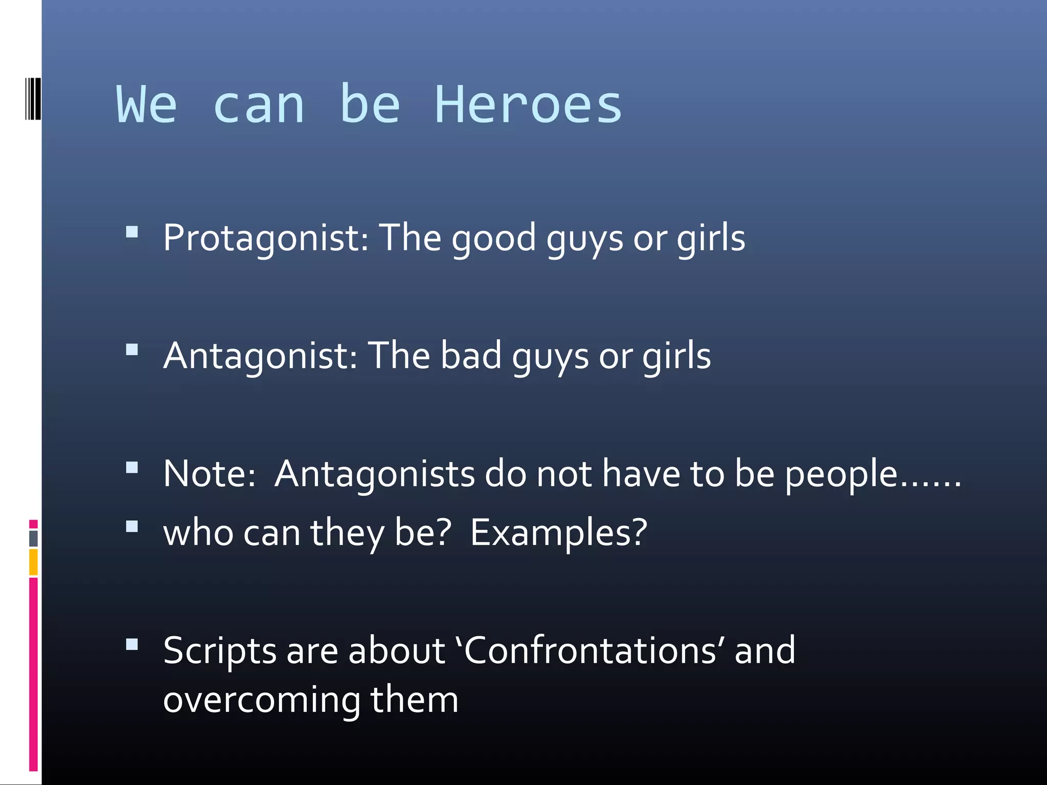 We can be Heroes
 Protagonist: The good guys or girls
 Antagonist: The bad guys or girls
 Note: Antagonists do not have to be people……
 who can they be? Examples?
 Scripts are about ‘Confrontations’ and
overcoming them
 