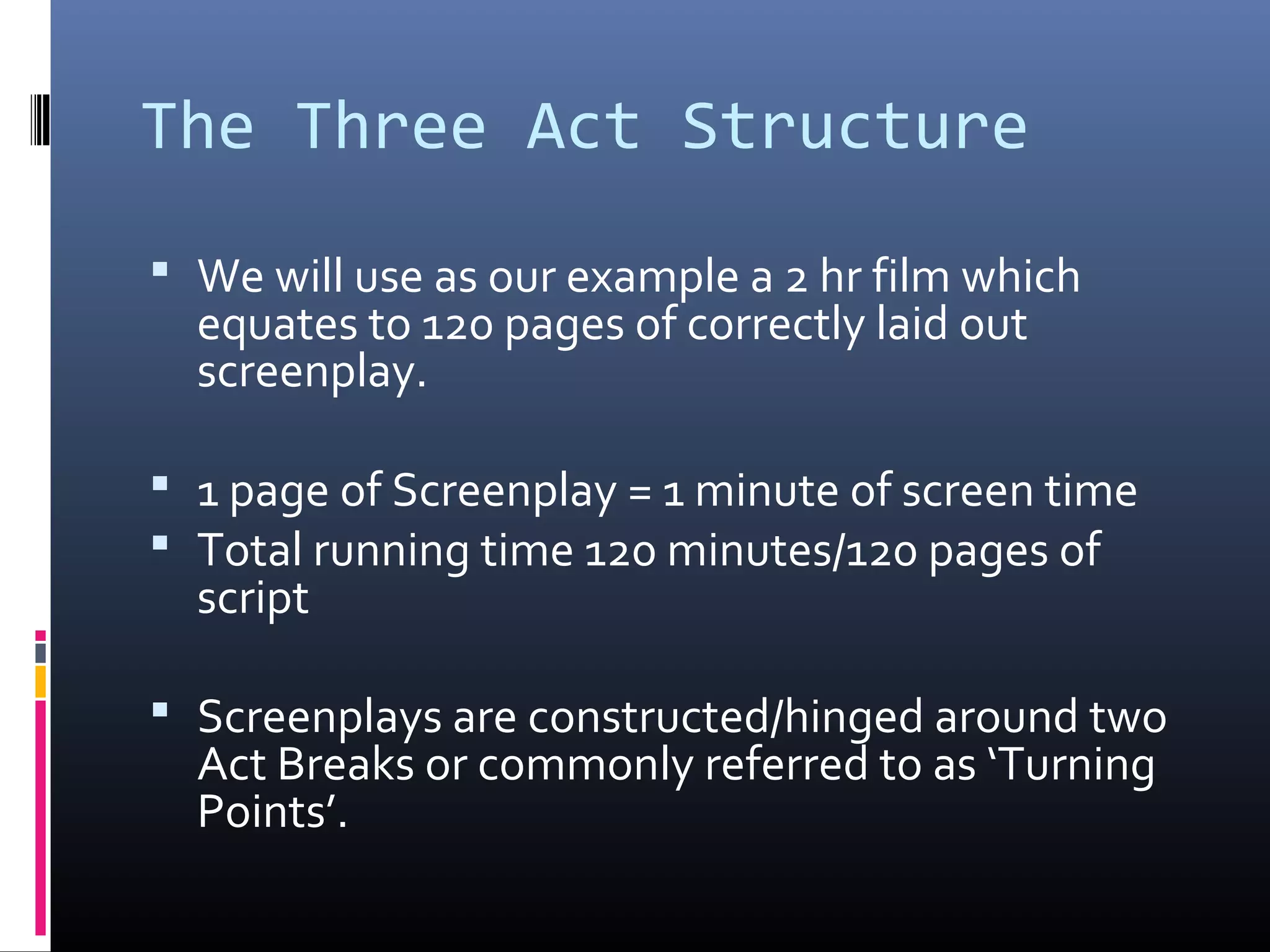 The Three Act Structure
 We will use as our example a 2 hr film which
equates to 120 pages of correctly laid out
screenplay.
 1 page of Screenplay = 1 minute of screen time
 Total running time 120 minutes/120 pages of
script
 Screenplays are constructed/hinged around two
Act Breaks or commonly referred to as ‘Turning
Points’.
 