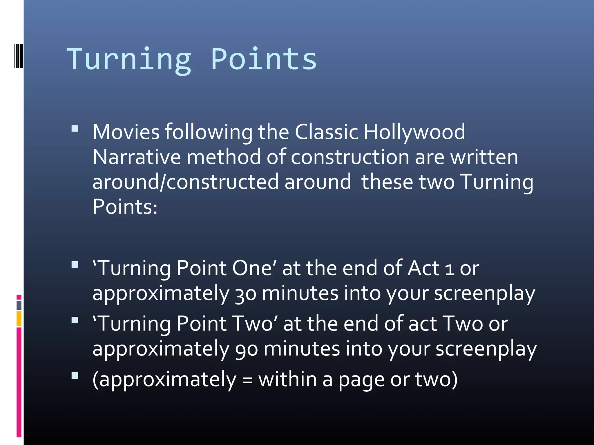 Turning Points
 Movies following the Classic Hollywood
Narrative method of construction are written
around/constructed around these two Turning
Points:
 ‘Turning Point One’ at the end of Act 1 or
approximately 30 minutes into your screenplay
 ‘Turning Point Two’ at the end of act Two or
approximately 90 minutes into your screenplay
 (approximately = within a page or two)
 