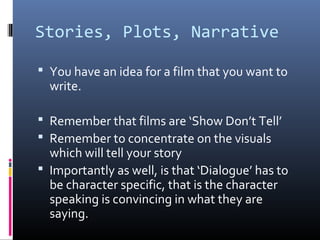 Stories, Plots, Narrative
 You have an idea for a film that you want to
write.
 Remember that films are ‘Show Don’t Tell’
 Remember to concentrate on the visuals
which will tell your story
 Importantly as well, is that ‘Dialogue’ has to
be character specific, that is the character
speaking is convincing in what they are
saying.
 
