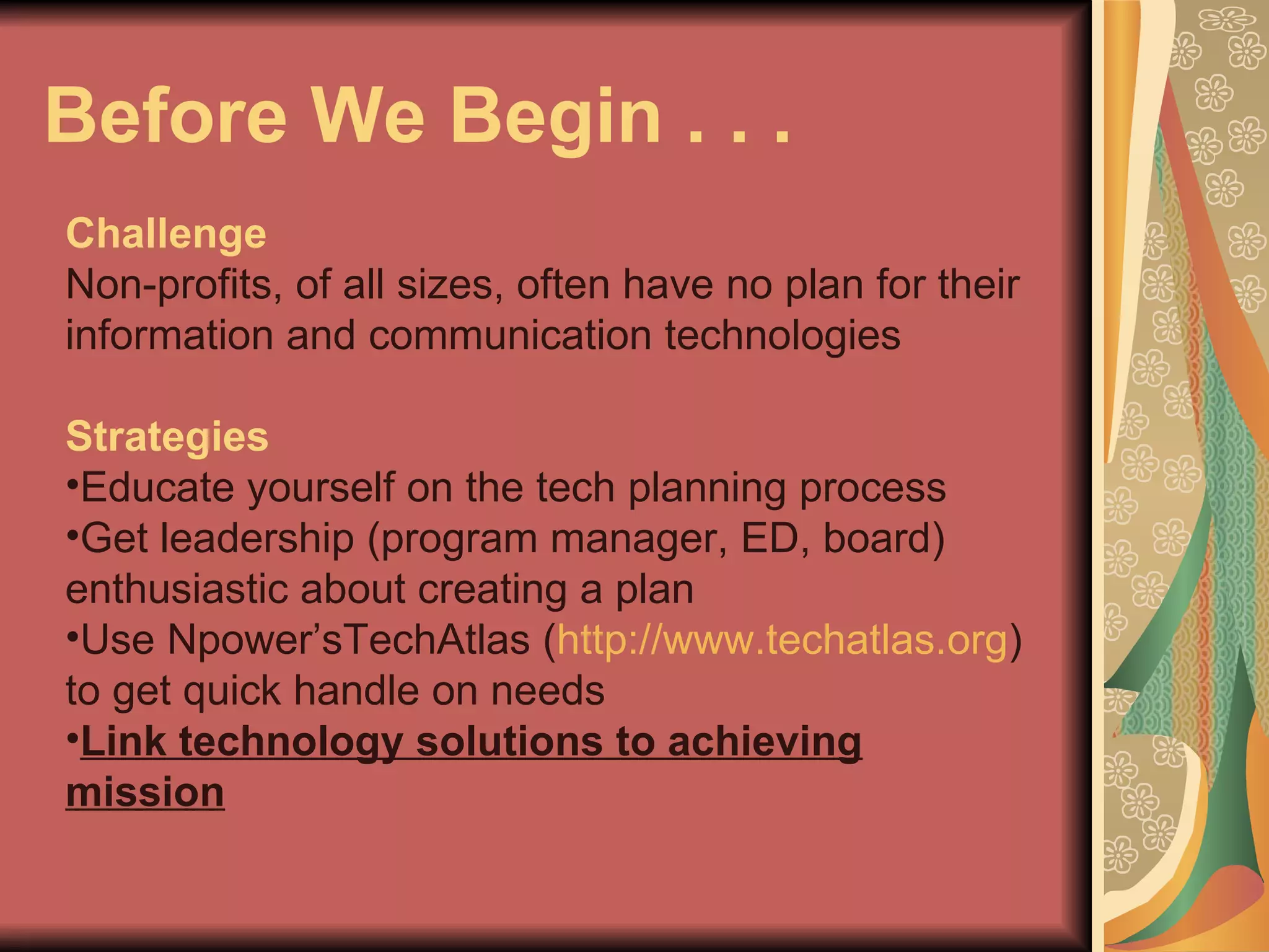 Before We Begin . . .  Challenge Non-profits, of all sizes, often have no plan for their information and communication technologies Strategies Educate yourself on the tech planning process Get leadership (program manager, ED, board) enthusiastic about creating a plan Use Npower’sTechAtlas ( http://www.techatlas.org ) to get quick handle on needs Link technology solutions to achieving mission 