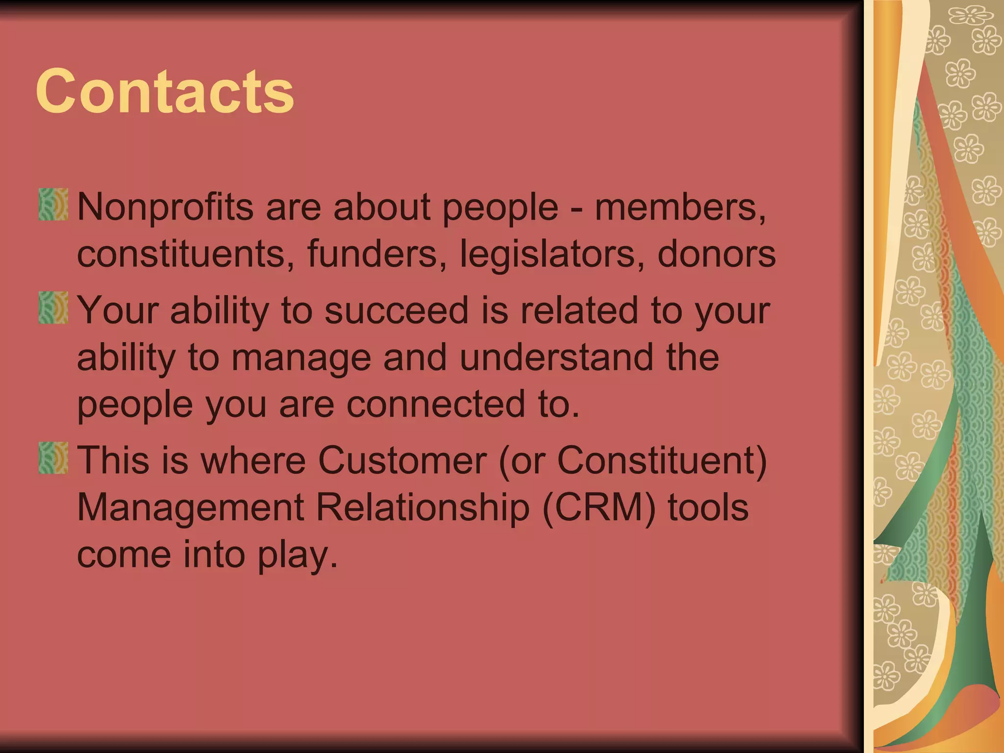 Contacts Nonprofits are about people - members, constituents, funders, legislators, donors Your ability to succeed is related to your ability to manage and understand the people you are connected to. This is where Customer (or Constituent) Management Relationship (CRM) tools come into play. 
