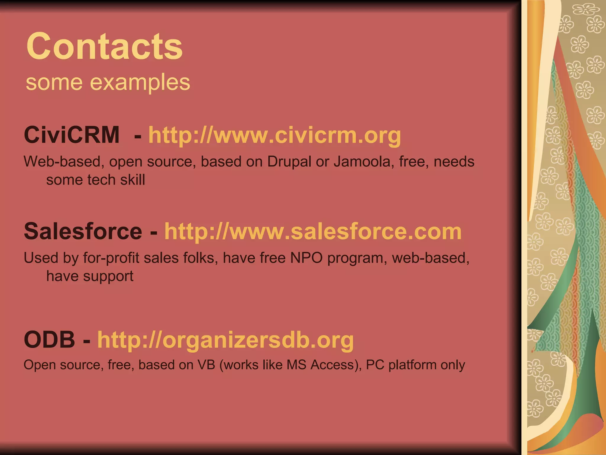 Contacts some examples CiviCRM  -  http://www.civicrm.org   Web-based, open source, based on Drupal or Jamoola, free, needs some tech skill Salesforce -  http://www.salesforce.com Used by for-profit sales folks, have free NPO program, web-based, have support ODB -  http://organizersdb.org Open source, free, based on VB (works like MS Access), PC platform only 