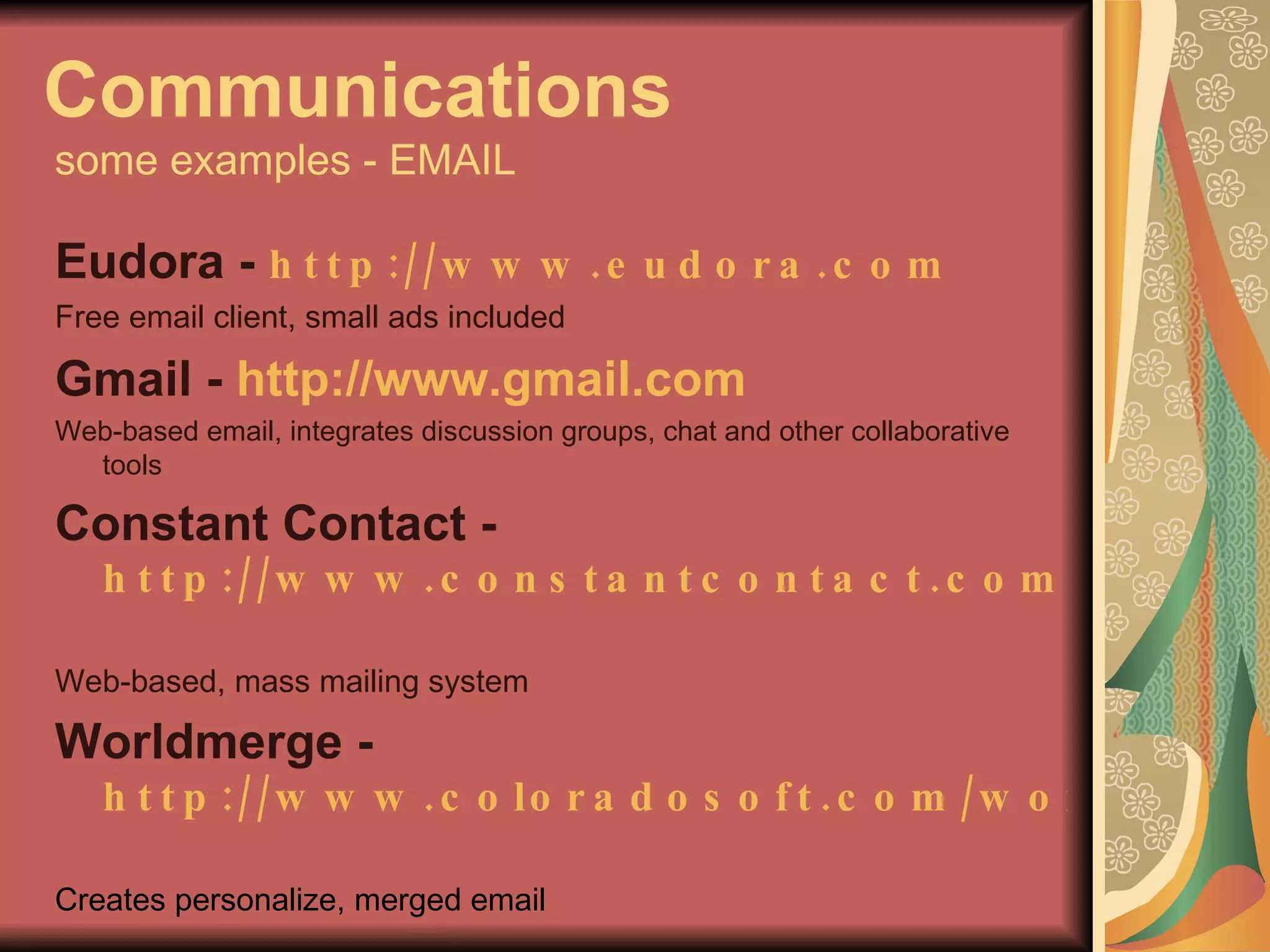 Communications   some examples - EMAIL Eudora -  http://www.eudora.com   Free email client, small ads included Gmail -  http://www.gmail.com   Web-based email, integrates discussion groups, chat and other collaborative tools Constant Contact - http://www.constantcontact.com   Web-based, mass mailing system Worldmerge -  http://www.coloradosoft.com/worldmrg   Creates personalize, merged email 