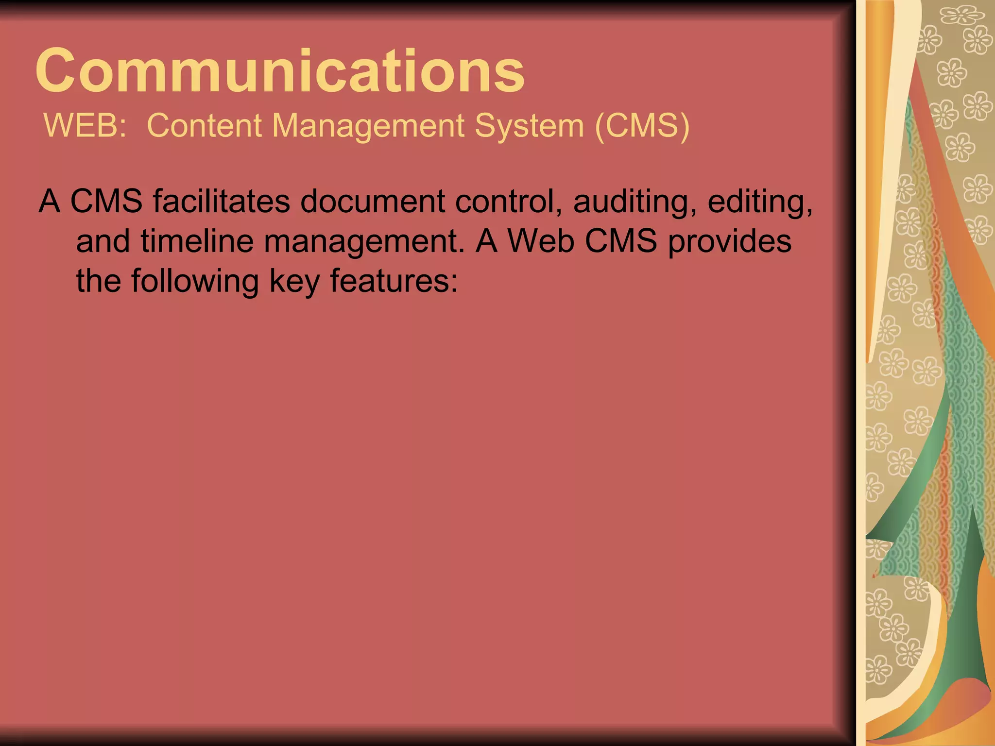 Communications   WEB:  Content Management System (CMS) A CMS facilitates document control, auditing, editing, and timeline management. A Web CMS provides the following key features: 