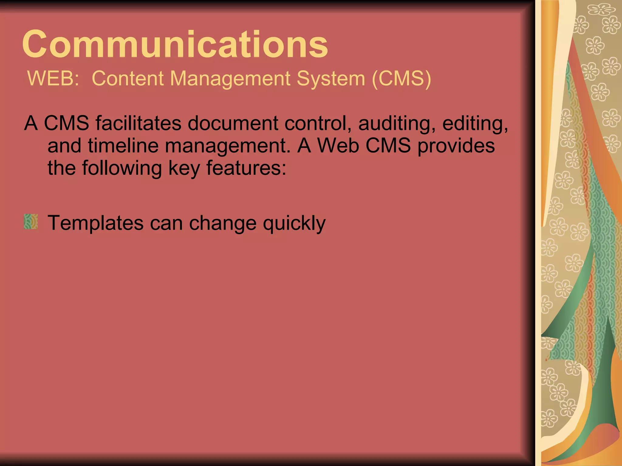 Communications   WEB:  Content Management System (CMS) A CMS facilitates document control, auditing, editing, and timeline management. A Web CMS provides the following key features: Templates can change quickly 