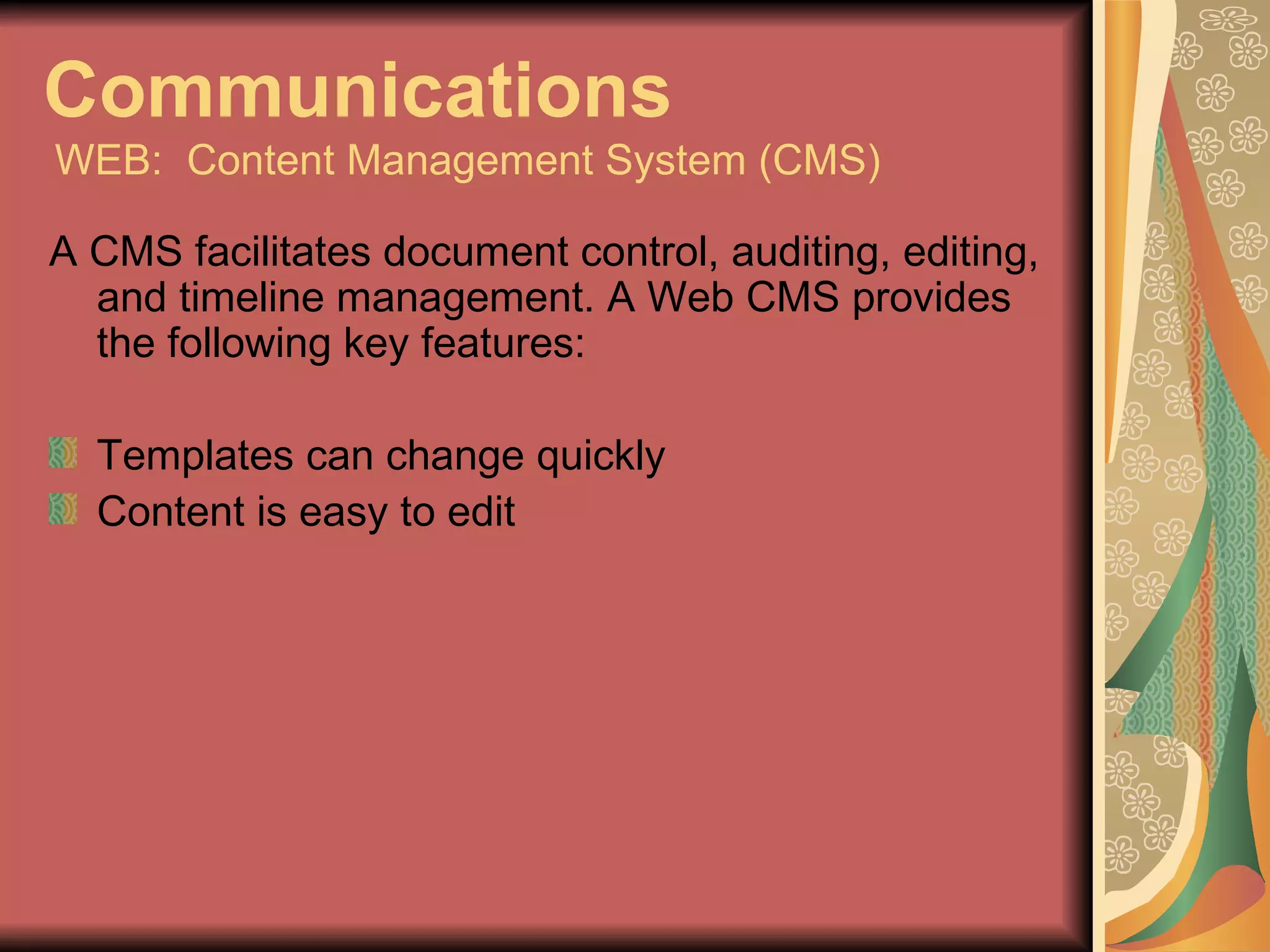 Communications   WEB:  Content Management System (CMS) A CMS facilitates document control, auditing, editing, and timeline management. A Web CMS provides the following key features: Templates can change quickly Content is easy to edit 